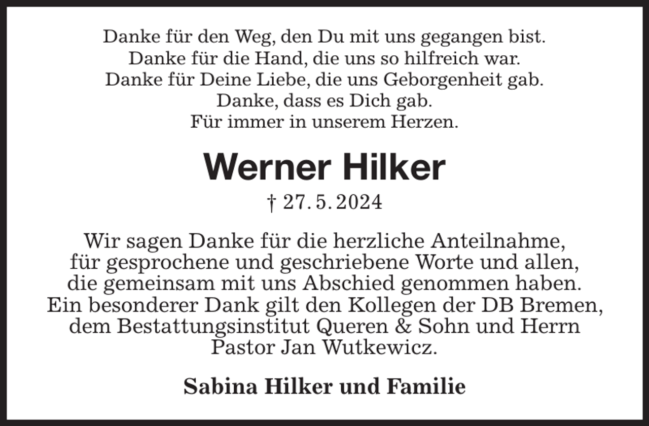 <p>Danke für den Weg, den Du mit uns gegangen bist.<br />Danke für die Hand, die uns so hilfreich war.<br />Danke für Deine Liebe, die uns Geborgenheit gab.<br />Danke, dass es Dich gab.<br />Für immer in unserem Herzen.<br />Werner Hilker<br />† 27. 5. 2024<br />Wir sagen Danke für die herzliche Anteilnahme,<br />für gesprochene und geschriebene Worte und allen,<br />die gemeinsam mit uns Abschied genommen haben.<br />Ein besonderer Dank gilt den Kollegen der DB Bremen, dem Bestattungsinstitut Queren &amp; Sohn und Herrn<br />Pastor Jan Wutkewicz.<br />Sabina Hilker und Familie</p>