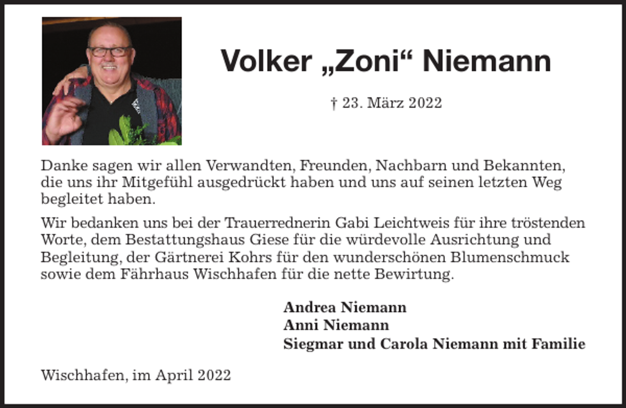 <p>Volker „Zoni“ Niemann</p>
<p>† 23. März 2022</p>
<p>Danke sagen wir allen Verwandten, Freunden, Nachbarn und Bekannten, die uns ihr Mitgefühl ausgedrückt haben und uns auf seinen letzten Weg begleitet haben.<br />Wir bedanken uns bei der Trauerrednerin Gabi Leichtweis für ihre tröstenden<br />Worte, dem Bestattungshaus Giese für die würdevolle Ausrichtung und<br />Begleitung, der Gärtnerei Kohrs für den wunderschönen Blumenschmuck sowie dem Fährhaus Wischhafen für die nette Bewirtung.<br />Andrea Niemann<br />Anni Niemann<br />Siegmar und Carola Niemann mit Familie<br />Wischhafen, im April 2022</p>