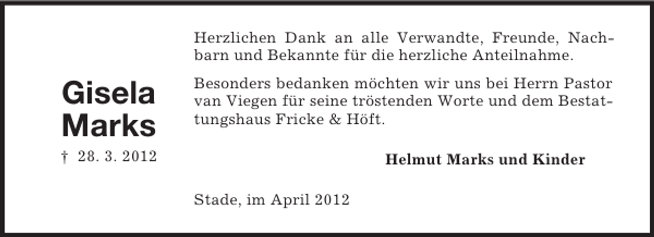 <p>Herzlichen Dank an alle Verwandte, Freunde, Nachbarn und Bekannte für die herzliche Anteilnahme.</p><p>Gisela<br />Marks</p><p>Besonders bedanken möchten wir uns bei Herrn Pastor<br />van Viegen für seine tröstenden Worte und dem Bestattungshaus Fricke &amp; Höft.</p><p>† 28. 3. 2012</p><p>Helmut Marks und Kinder<br />Stade, im April 2012</p>