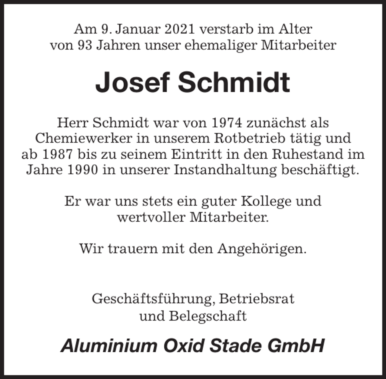 <p>Am 9. Januar 2021 verstarb im Alter<br />von 93 Jahren unser ehemaliger Mitarbeiter<br />Josef Schmidt<br />Herr Schmidt war von 1974 zunächst als<br />Chemiewerker in unserem Rotbetrieb tätig und<br />ab 1987 bis zu seinem Eintritt in den Ruhestand im Jahre 1990 in unserer Instandhaltung beschäftigt.</p>
<p>Er war uns stets ein guter Kollege und<br />wertvoller Mitarbeiter.</p>
<p>Wir trauern mit den Angehörigen.</p>
<p>Geschäftsführung, Betriebsrat<br />und Belegschaft<br />Aluminium Oxid Stade GmbH</p>