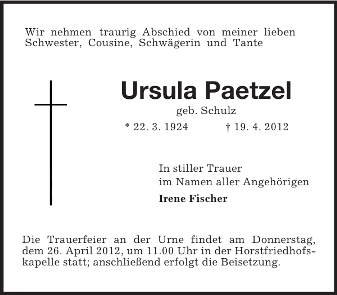 <p>Wir nehmen traurig Abschied von meiner lieben Schwester, Cousine, Schwägerin und Tante<br />Ursula Paetzel<br />geb. Schulz<br />* 22. 3. 1924 † 19. 4. 2012<br />In stiller Trauer<br />im Namen aller Angehörigen<br />Irene Fischer<br />Die Trauerfeier an der Urne findet am Donnerstag,<br />dem 26. April 2012, um 11.00 Uhr in der Horstfriedhofskapelle statt; anschließend erfolgt die Beisetzung.</p>