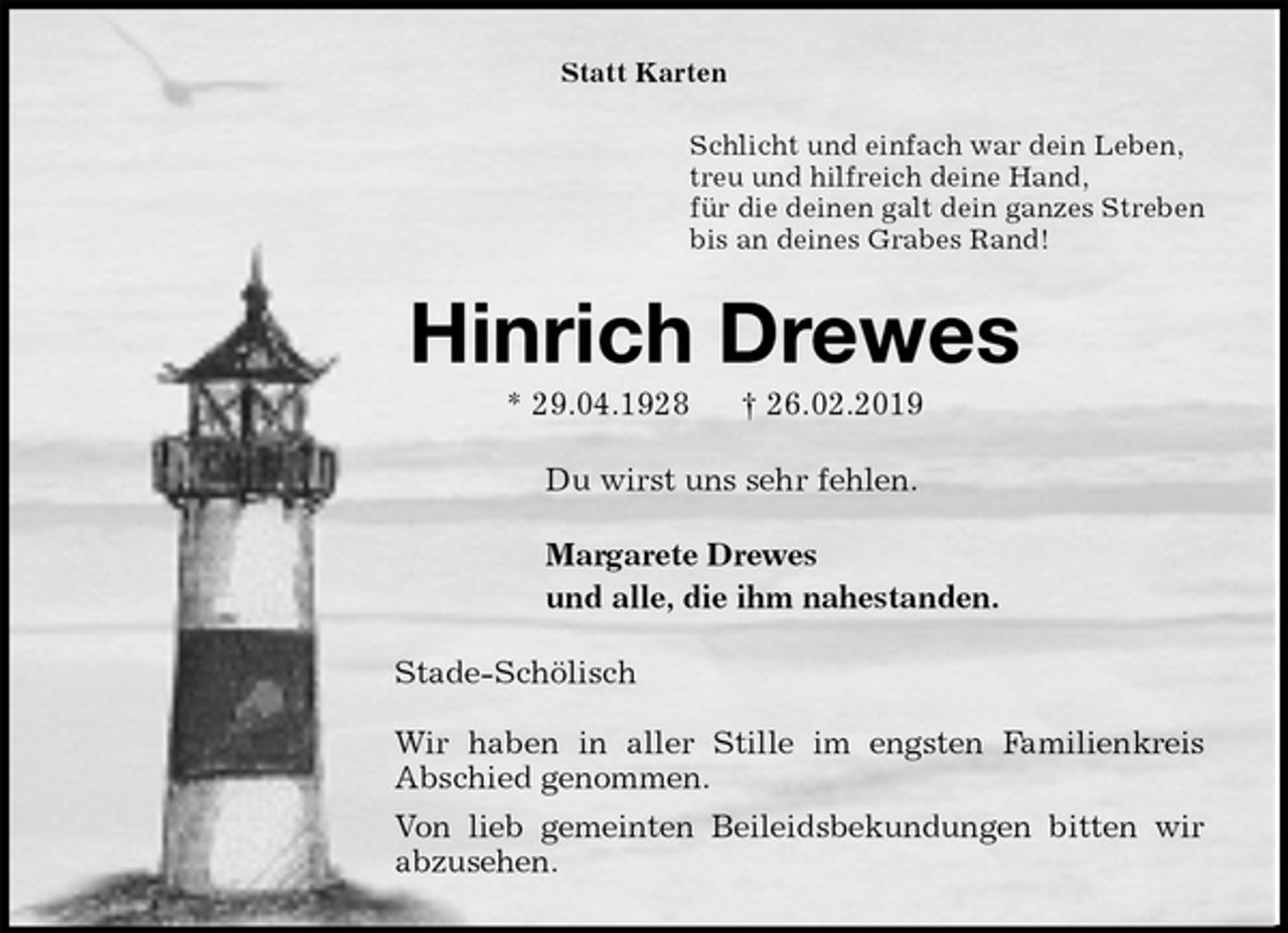 <p>Statt Karten<br />Schlicht und einfach war dein Leben,<br />treu und hilfreich deine Hand,<br />für die deinen galt dein ganzes Streben<br />bis an deines Grabes Rand!<br />Hinrich Drewes<br />* 29.04.1928 † 26.02.2019<br />Du wirst uns sehr fehlen.<br />Margarete Drewes<br />und alle, die ihm nahestanden.<br />Stade-Schölisch</p><p>Wir haben in aller Stille im engsten Familienkreis<br />Abschied genommen.<br />Von lieb gemeinten Beileidsbekundungen bitten wir<br />abzusehen.</p>