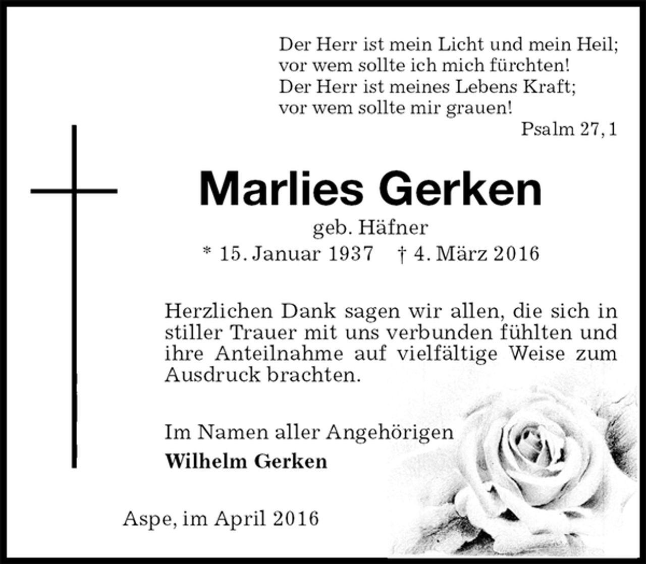 <p>Der Herr ist mein Licht und mein Heil;<br />vor wem sollte ich mich fürchten!<br />Der Herr ist meines Lebens Kraft;<br />vor wem sollte mir grauen!<br />Psalm 27, 1<br />Marlies Gerken<br />geb. Häfner<br />* 15. Januar 1937 † 4. März 2016<br />Herzlichen Dank sagen wir allen, die sich in<br />stiller Trauer mit uns verbunden fühlten und ihre Anteilnahme auf vielfältige Weise zum Ausdruck brachten.<br />Im Namen aller Angehörigen<br />Wilhelm Gerken<br />Aspe, im April 2016</p>