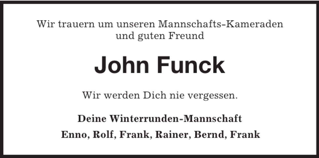 <p>Wir trauern um unseren Mannschafts-Kameraden<br />und guten Freund<br />John Funck<br />Wir werden Dich nie vergessen.<br />Deine Winterrunden-Mannschaft<br />Enno, Rolf, Frank, Rainer, Bernd, Frank</p>