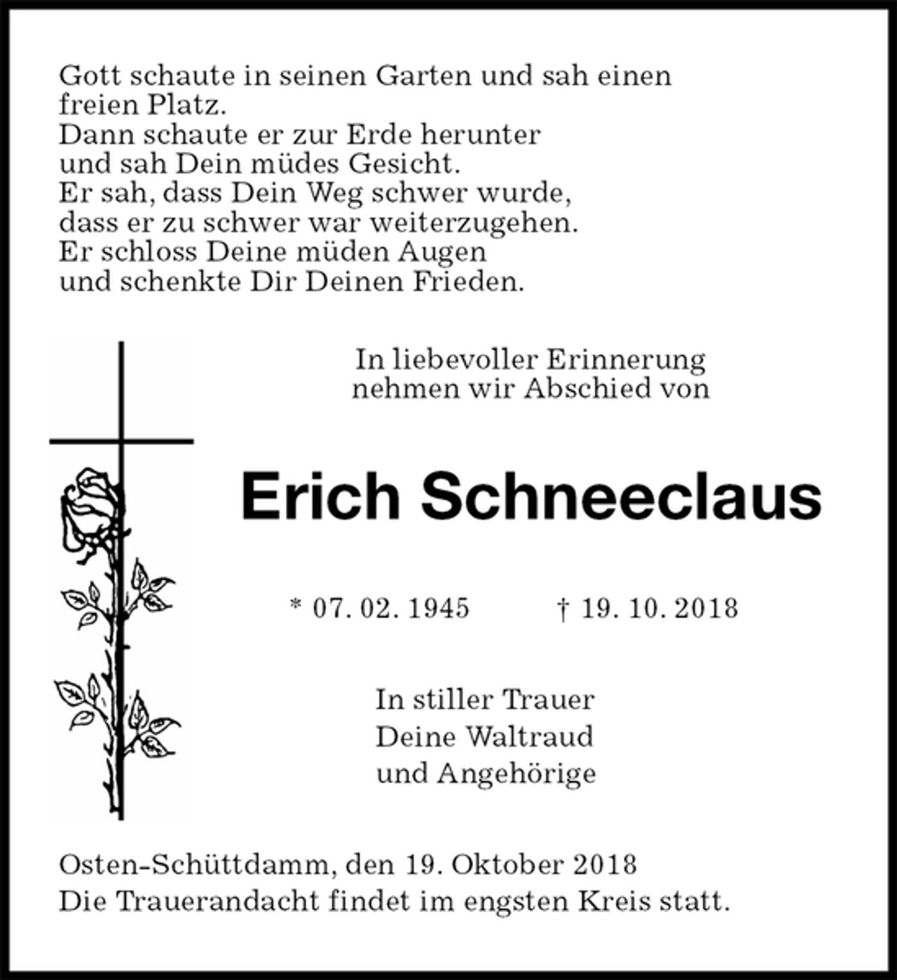 <p>Gott schaute in seinen Garten und sah einen<br />freien Platz.<br />Dann schaute er zur Erde herunter<br />und sah Dein müdes Gesicht.<br />Er sah, dass Dein Weg schwer wurde,<br />dass er zu schwer war weiterzugehen.<br />Er schloss Deine müden Augen<br />und schenkte Dir Deinen Frieden.</p><p>In liebevoller Erinnerung<br />nehmen wir Abschied von<br />Erich Schneeclaus<br />* 07. 02. 1945 † 19. 10. 2018<br />In stiller Trauer<br />Deine Waltraud<br />und Angehörige<br />Osten-Schüttdamm, den 19. Oktober 2018<br />Die Trauerandacht findet im engsten Kreis statt.</p>