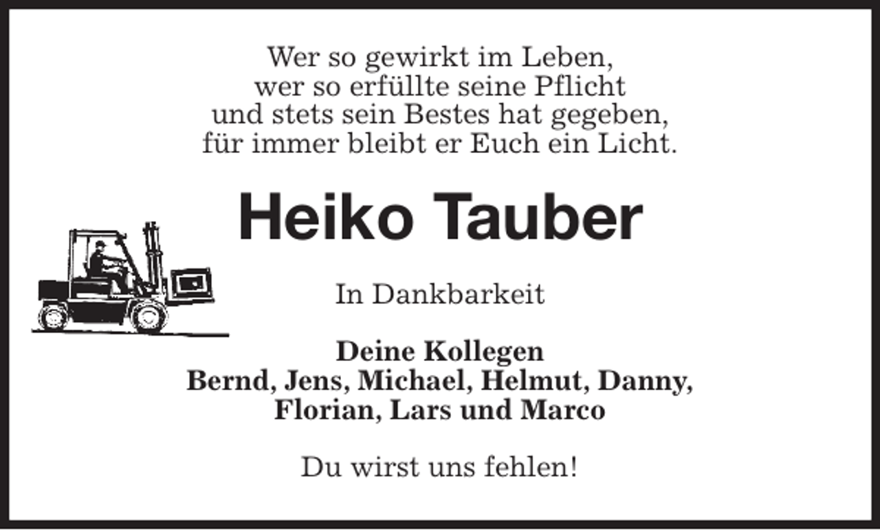 <p>Wer so gewirkt im Leben,<br />wer so erfüllte seine Pflicht<br />und stets sein Bestes hat gegeben,<br />für immer bleibt er Euch ein Licht.<br />Heiko Tauber<br />In Dankbarkeit<br />Deine Kollegen<br />Bernd, Jens, Michael, Helmut, Danny,<br />Florian, Lars und Marco<br />Du wirst uns fehlen!</p>