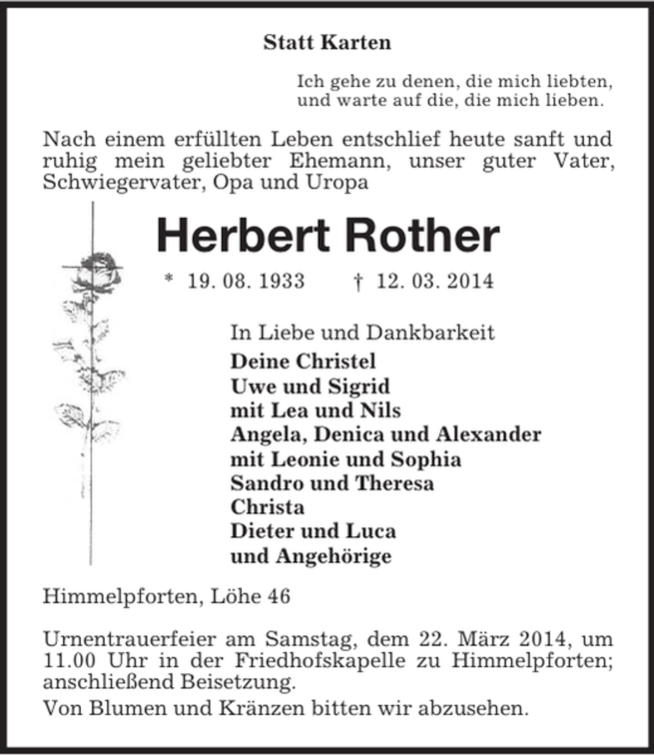 <p>Statt Karten<br />Ich gehe zu denen, die mich liebten,<br />und warte auf die, die mich lieben.<br />Nach einem erfüllten Leben entschlief heute sanft und ruhig mein geliebter Ehemann, unser guter Vater, Schwiegervater, Opa und Uropa<br />Herbert Rother<br />* 19. 08. 1933 † 12. 03. 2014<br />In Liebe und Dankbarkeit<br />Deine Christel<br />Uwe und Sigrid<br />mit Lea und Nils<br />Angela, Denica und Alexander<br />mit Leonie und Sophia<br />Sandro und Theresa<br />Christa<br />Dieter und Luca<br />und Angehörige<br />Himmelpforten, Löhe 46<br />Urnentrauerfeier am Samstag, dem 22. März 2014, um 11.00 Uhr in der Friedhofskapelle zu Himmelpforten; anschließend Beisetzung.<br />Von Blumen und Kränzen bitten wir abzusehen.</p>