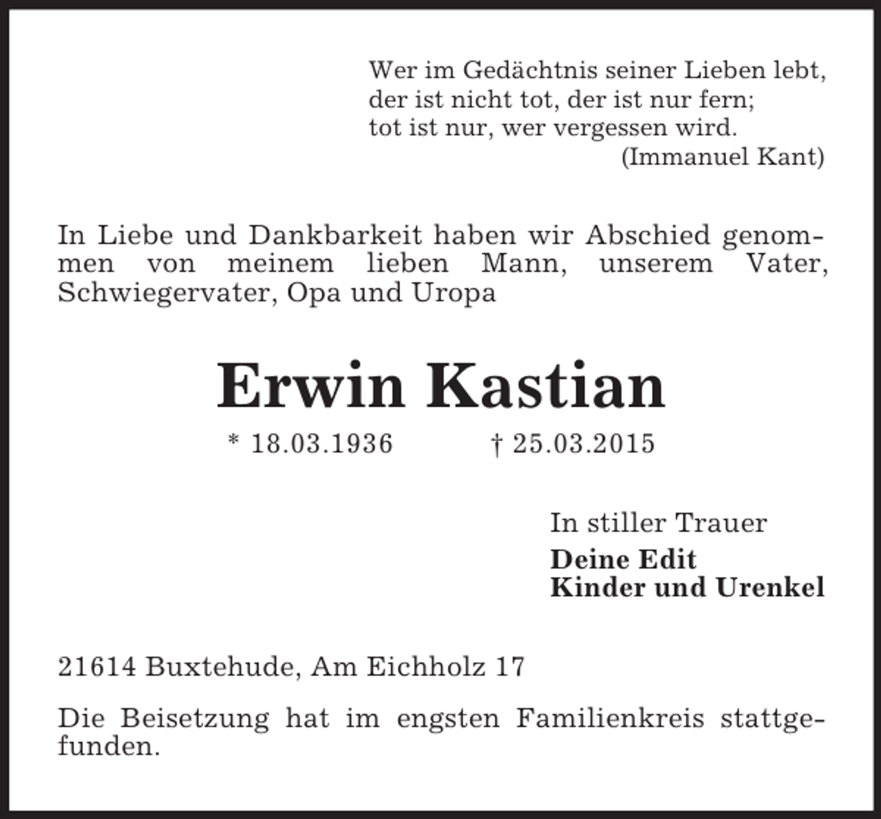 <p>Wer im Gedächtnis seiner Lieben lebt,<br />der ist nicht tot, der ist nur fern;<br />tot ist nur, wer vergessen wird.<br />(Immanuel Kant)<br />In Liebe und Dankbarkeit haben wir Abschied genommen von meinem lieben Mann, unserem Vater,<br />Schwiegervater, Opa und Uropa<br />Erwin Kastian<br />* 18.03.1936 † 25.03.2015<br />In stiller Trauer<br />Deine Edit<br />Kinder und Urenkel<br />21614 Buxtehude, Am Eichholz 17<br />Die Beisetzung hat im engsten Familienkreis stattgefunden.</p>