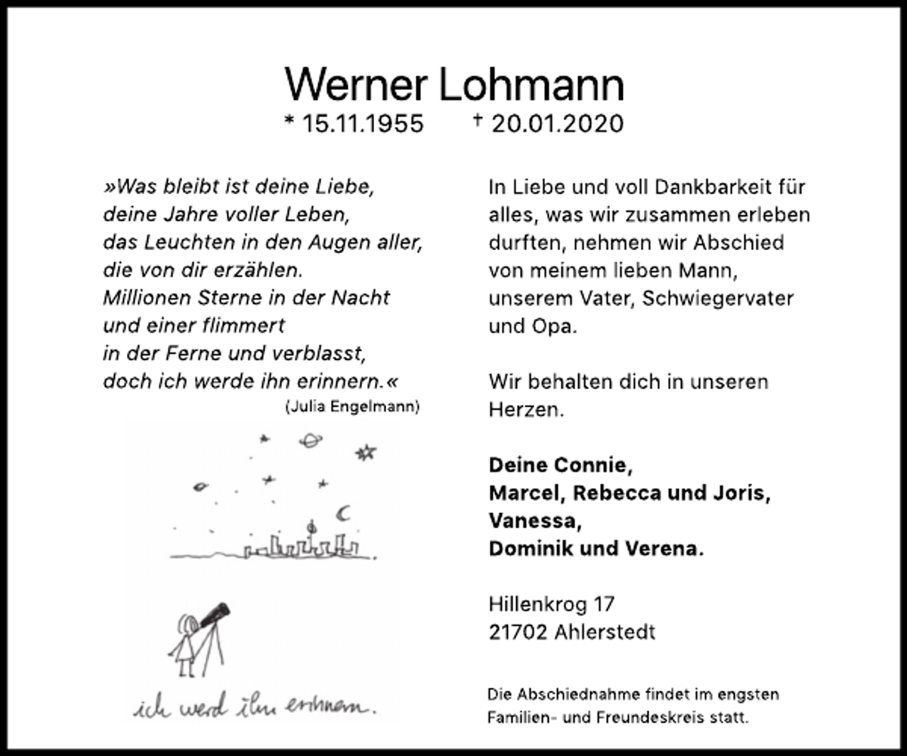 <p>Werner Lohmann<br />* 15.11.1955 † 20.01.2020<br />"Was bleibt ist deine Liebe,<br />deine Jahre voller Leben,<br />das Leuchten in den Augen aller,<br />die von dir erzählen.<br />Millionen Sterne in der Nacht<br />und einer flimmert<br />in der Ferne und verblasst,<br />doch ich werde ihn erinnern."<br />(Julia Engelmann)<br />In Liebe und voll Dankbarkeit für<br />alles, was wir zusammen erleben durften,<br />nehmen wir Abschied<br />von meinem lieben Mann,<br />unserem Vater, Schwiegervater und Opa.<br />Wir behalten dich in unseren<br />Herzen.<br />Deine Connie,<br />Marcel, Rebecca und Joris,<br />Vanessa,<br />Dominik und Verena.<br />Hillenkrog 17<br />21702 Ahlerstedt<br />Die Abschiednahme findet im engsten<br />Familien- und Freundeskreis statt.</p>