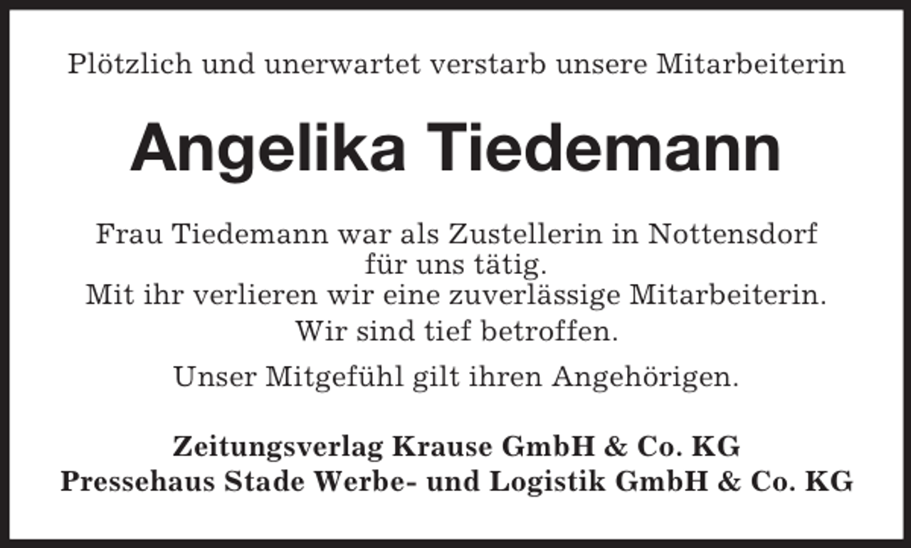 <p>Plötzlich und unerwartet verstarb unsere Mitarbeiterin<br />Angelika Tiedemann<br />Frau Tiedemann war als Zustellerin in Nottensdorf<br />für uns tätig.<br />Mit ihr verlieren wir eine zuverlässige Mitarbeiterin.<br />Wir sind tief betroffen.<br />Unser Mitgefühl gilt ihren Angehörigen.<br />Zeitungsverlag Krause GmbH</p>