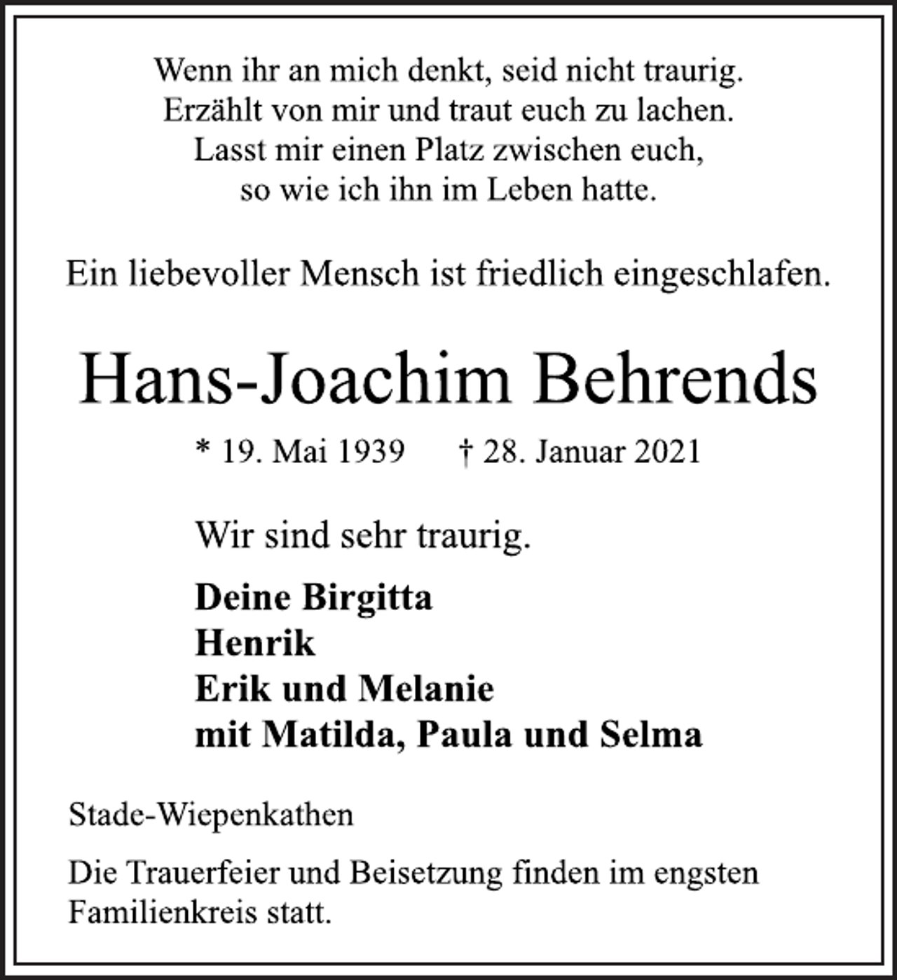 <p>Wenn ihr an mich denkt, seid nicht traurig.<br />Erzählt von mir und traut euch zu lachen.<br />Lasst mir einen Platz zwischen euch,<br />so wie ich ihn im Leben hatte.<br />Ein liebevoller Mensch ist friedlich eingeschlafen.<br />Hans-Joachim Behrends<br />* 19. Mai 1939 † 28. Januar 2021<br />Stade-Wiepenkathen<br />Deine Birgitta<br />Henrik<br />Erik und Melanie<br />mit Matilda, Paula und Selma<br />Wir sind sehr traurig.<br />Die Trauerfeier und Beisetzung finden im engsten<br />Familienkreis statt.</p>