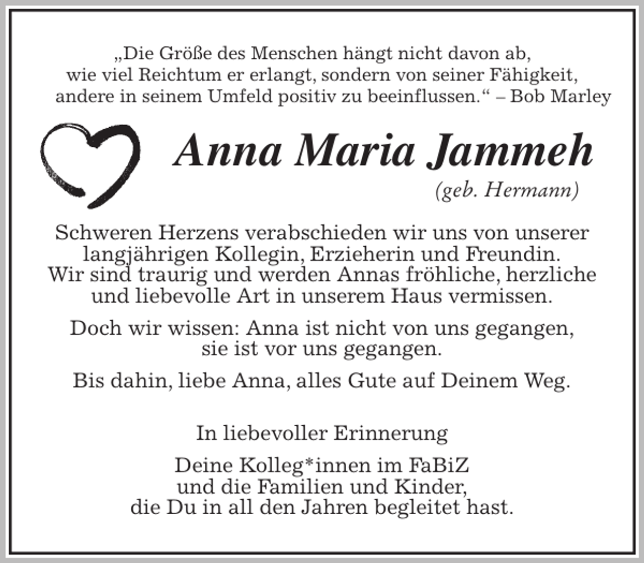 <p>„Die Größe des Menschen hängt nicht davon ab,<br />wie viel Reichtum er erlangt, sondern von seiner Fähigkeit,<br />andere in seinem Umfeld positiv zu beeinflussen.“ – Bob Marley<br />Anna Maria Jammeh<br />(geb. Hermann)<br />Schweren Herzens verabschieden wir uns von unserer langjährigen Kollegin, Erzieherin und Freundin.<br />Wir sind traurig und werden Annas fröhliche, herzliche und liebevolle Art in unserem Haus vermissen.<br />Doch wir wissen: Anna ist nicht von uns gegangen,<br />sie ist vor uns gegangen.<br />Bis dahin, liebe Anna, alles Gute auf Deinem Weg.<br />In liebevoller Erinnerung<br />Deine Kolleg*innen im FaBiZ<br />und die Familien und Kinder,<br />die Du in all den Jahren begleitet hast.</p>