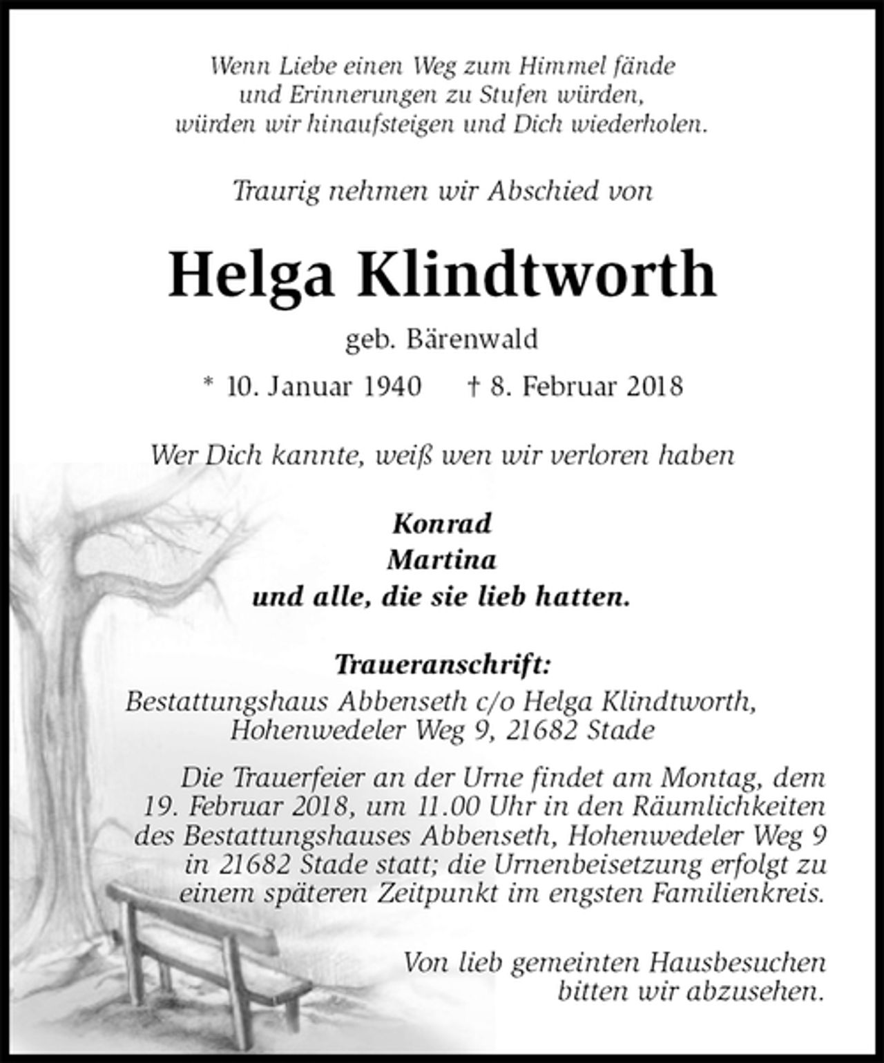 <p>Wenn Liebe einen Weg zum Himmel fände<br />und Erinnerungen zu Stufen würden,<br />würden wir hinaufsteigen und Dich wiederholen.<br />Traurig nehmen wir Abschied von<br />Helga Klindtworth<br />geb. Bärenwald<br />* 10. Januar 1940 † 8. Februar 2018<br />Wer Dich kannte, weiß wen wir verloren haben<br />Konrad<br />Martina<br />und alle, die sie lieb hatten.<br />Traueranschrift:<br />Bestattungshaus Abbenseth c/o Helga Klindtworth,<br />Hohenwedeler Weg 9, 21682 Stade<br />Die Trauerfeier an der Urne findet am Montag, dem<br />19. Februar 2018, um 11.00 Uhr in den Räumlichkeiten<br />des Bestattungshauses Abbenseth, Hohenwedeler Weg 9<br />in 21682 Stade statt; die Urnenbeisetzung erfolgt zu<br />einem späteren Zeitpunkt im engsten Familienkreis.</p>
<p>Von lieb gemeinten Hausbesuchen<br />bitten wir abzusehen.</p>