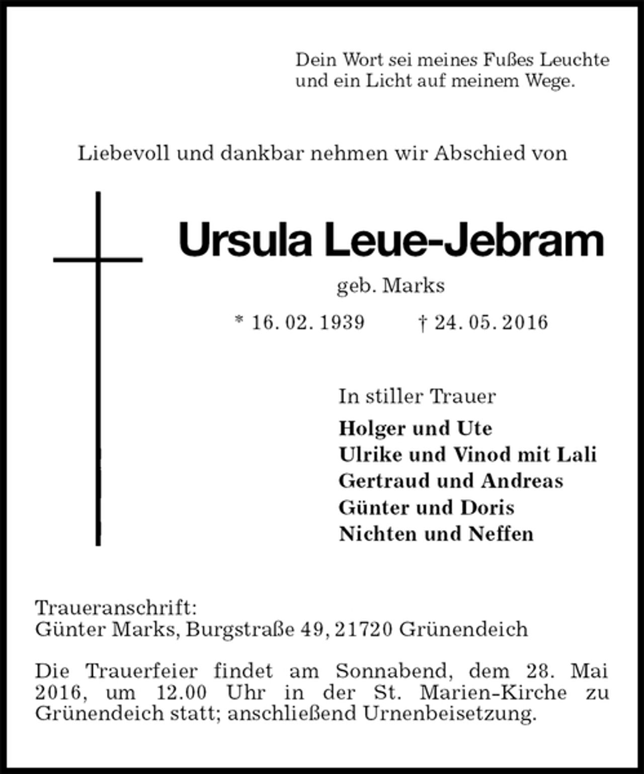 <p>Dein Wort sei meines Fußes Leuchte<br />und ein Licht auf meinem Wege.<br />Liebevoll und dankbar nehmen wir Abschied von<br />Ursula Leue-Jebram<br />geb. Marks<br />* 16. 02. 1939 † 24. 05. 2016<br />In stiller Trauer<br />Holger und Ute<br />Ulrike und Vinod mit Lali<br />Gertraud und Andreas<br />Günter und Doris<br />Nichten und Neffen<br />Traueranschrift:<br />Günter Marks, Burgstraße 49, 21720 Grünendeich</p>
<p>Die Trauerfeier findet am Sonnabend, dem 28. Mai<br />2016, um 12.00 Uhr in der St. Marien-Kirche zu<br />Grünendeich statt; anschließend Urnenbeisetzung.</p>