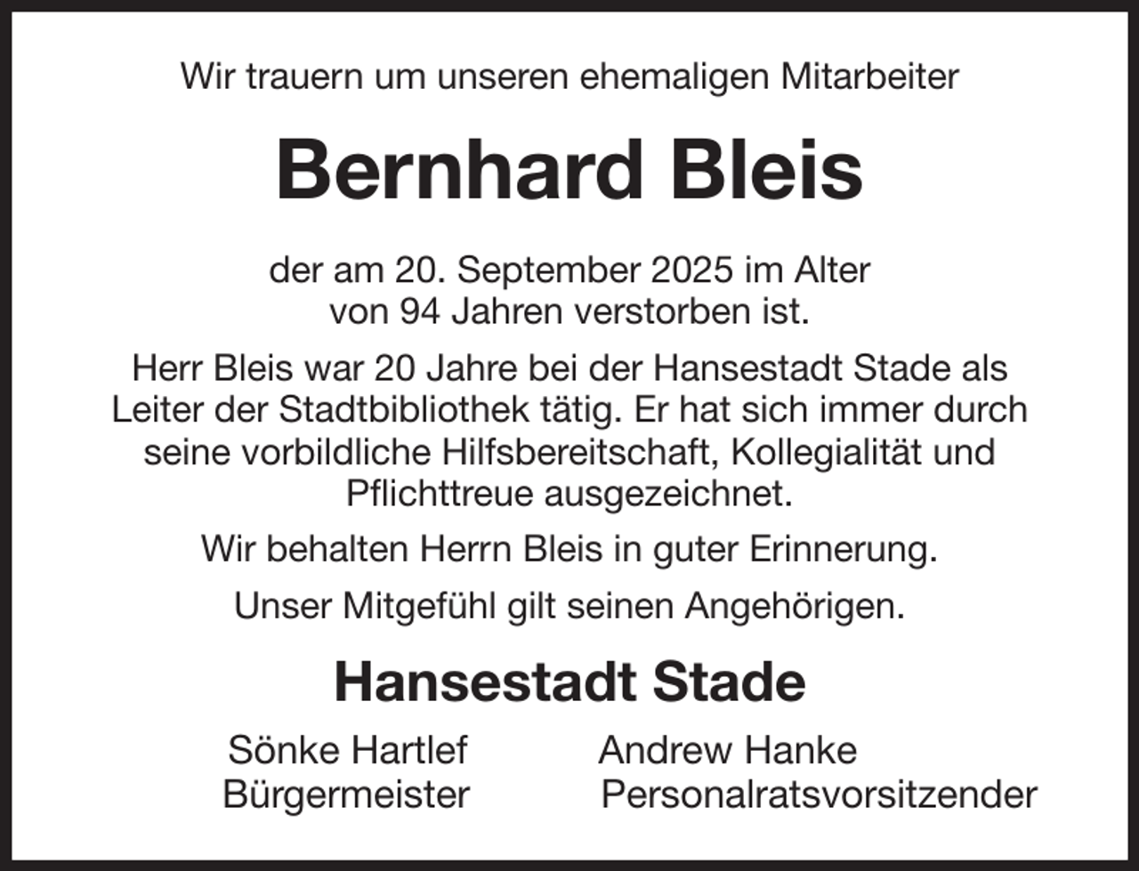 <p>Wir trauern um unseren ehemaligen Mitarbeiter<br />Bernhard Bleis<br />der am 20. September 2025 im Alter<br />von 94 Jahren verstorben ist.<br />Herr Bleis war 20 Jahre bei der Hansestadt Stade als<br />Leiter der Stadtbibliothek tätig. Er hat sich immer durch<br />seine vorbildliche Hilfsbereitschaft, Kollegialität und<br />Pflichttreue ausgezeichnet.<br />Wir behalten Herrn Bleis in guter Erinnerung.<br />Unser Mitgefühl gilt seinen Angehörigen.<br />Hansestadt Stade<br />Sönke Hartlef Andrew Hanke<br />Bürgermeister Personalratsvorsitzender</p>