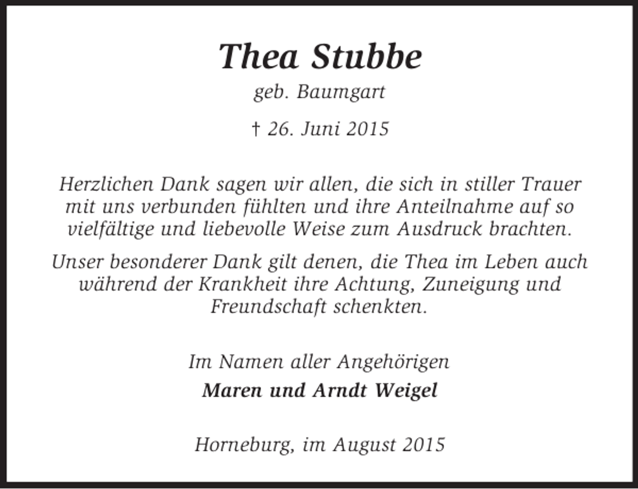 <p>Thea Stubbe<br />geb. Baumgart<br />† 26. Juni 2015<br />Herzlichen Dank sagen wir allen, die sich in stiller Trauer mit uns verbunden fühlten und ihre Anteilnahme auf so<br />vielfältige und liebevolle Weise zum Ausdruck brachten.<br />Unser besonderer Dank gilt denen, die Thea im Leben auch während der Krankheit ihre Achtung, Zuneigung und Freundschaft schenkten.<br />Im Namen aller Angehörigen<br />Maren und Arndt Weigel<br />Horneburg, im August 2015</p>