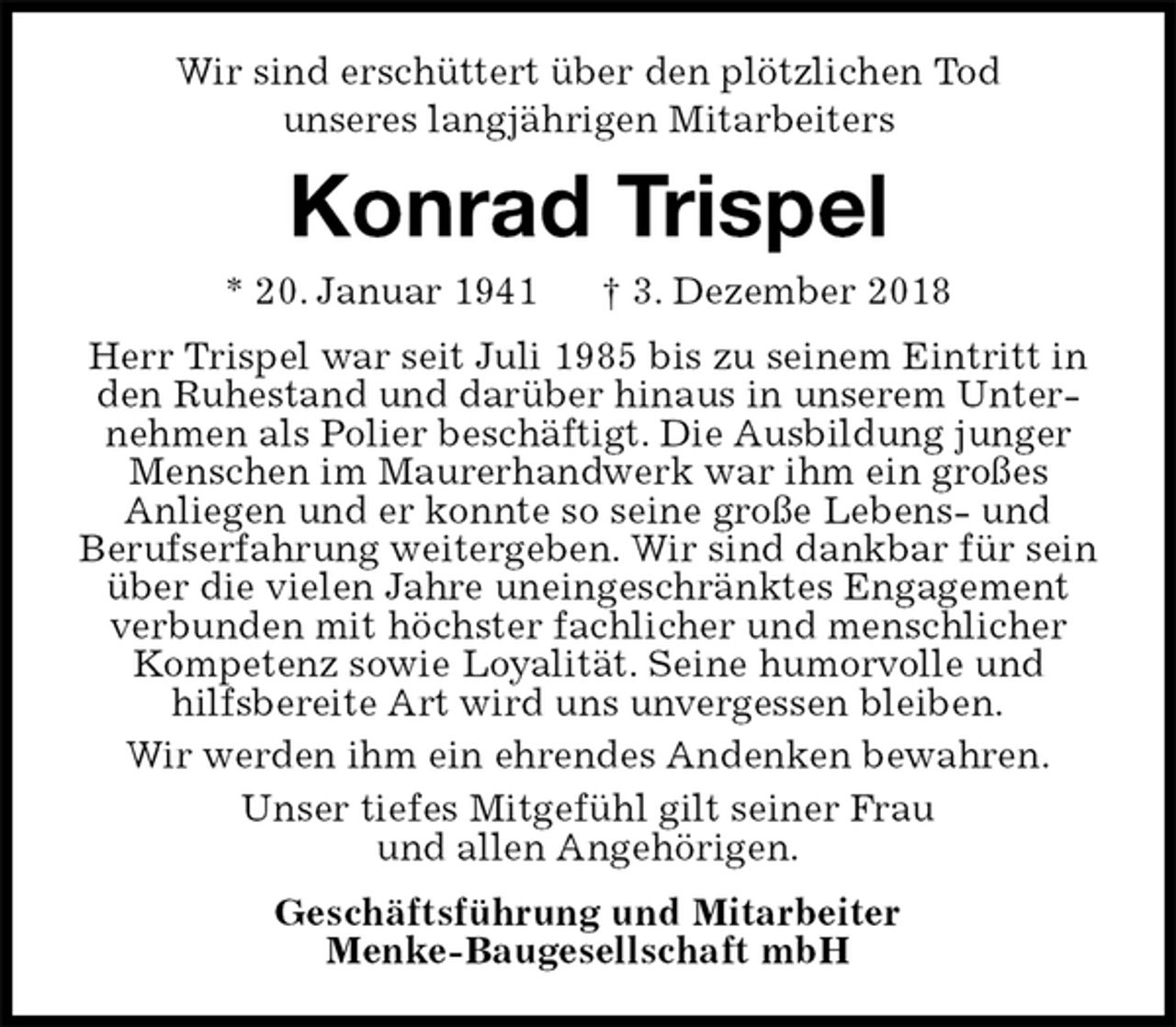 <p>Wir sind erschüttert über den plötzlichen Tod<br />unseres langjährigen Mitarbeiters<br />Konrad Trispel<br />* 20. Januar 1941 † 3. Dezember 2018<br />Herr Trispel war seit Juli 1985 bis zu seinem Eintritt in den Ruhestand und darüber hinaus in unserem Unternehmen als Polier beschäftigt. Die Ausbildung junger Menschen im Maurerhandwerk war ihm ein großes<br />Anliegen und er konnte so seine große Lebens- und<br />Berufserfahrung weitergeben. Wir sind dankbar für sein über die vielen Jahre uneingeschränktes Engagement verbunden mit höchster fachlicher und menschlicher Kompetenz sowie Loyalität. Seine humorvolle und<br />hilfsbereite Art wird uns unvergessen bleiben.<br />Wir werden ihm ein ehrendes Andenken bewahren.<br />Unser tiefes Mitgefühl gilt seiner Frau<br />und allen Angehörigen.<br />Geschäftsführung und Mitarbeiter<br />Menke-Baugesellschaft mbH</p>
