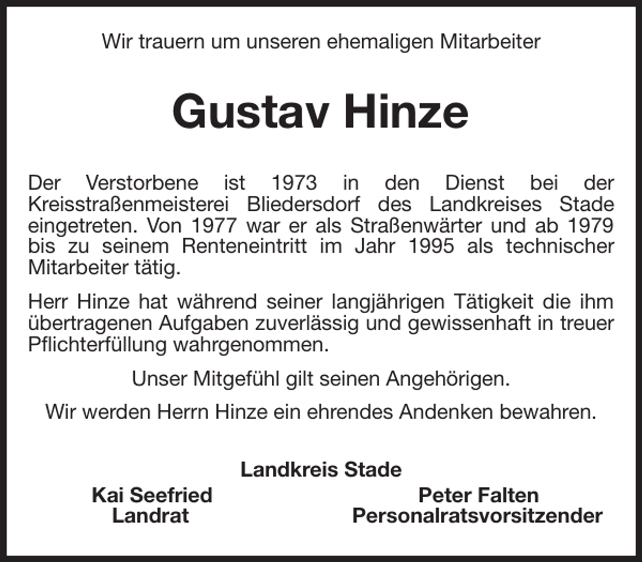 <p>Wir trauern um unseren ehemaligen Mitarbeiter<br />Gustav Hinze<br />Der Verstorbene ist 1973 in den Dienst bei der<br />Kreisstraßenmeisterei Bliedersdorf des Landkreises Stade<br />eingetreten. Von 1977 war er als Straßenwärter und ab 1979<br />bis zu seinem Renteneintritt im Jahr 1995 als technischer<br />Mitarbeiter tätig.<br />Herr Hinze hat während seiner langjährigen Tätigkeit die ihm<br />übertragenen Aufgaben zuverlässig und gewissenhaft in treuer<br />Pflichterfüllung wahrgenommen.<br />Unser Mitgefühl gilt seinen Angehörigen.<br />Wir werden Herrn Hinze ein ehrendes Andenken bewahren.<br />Landkreis Stade<br />Kai Seefried Peter Falten<br />Landrat Personalratsvorsitzender</p>