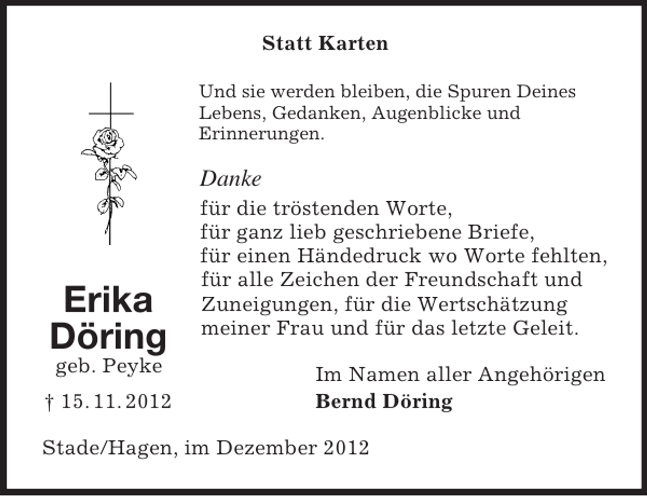 <p>Erika Döring<br />geb. Peyke<br />† 15. 11. 2012<br />Statt Karten<br />Und sie werden bleiben, die Spuren Deines<br />Lebens, Gedanken, Augenblicke und<br />Erinnerungen.<br />Danke<br />für die tröstenden Worte,<br />für ganz lieb geschriebene Briefe,<br />für einen Händedruck wo Worte fehlten, für alle Zeichen der Freundschaft und<br />Zuneigungen, für die Wertschätzung<br />meiner Frau und für das letzte Geleit.<br />Im Namen aller Angehörigen<br />Bernd Döring<br />Stade/Hagen, im Dezember 2012</p>