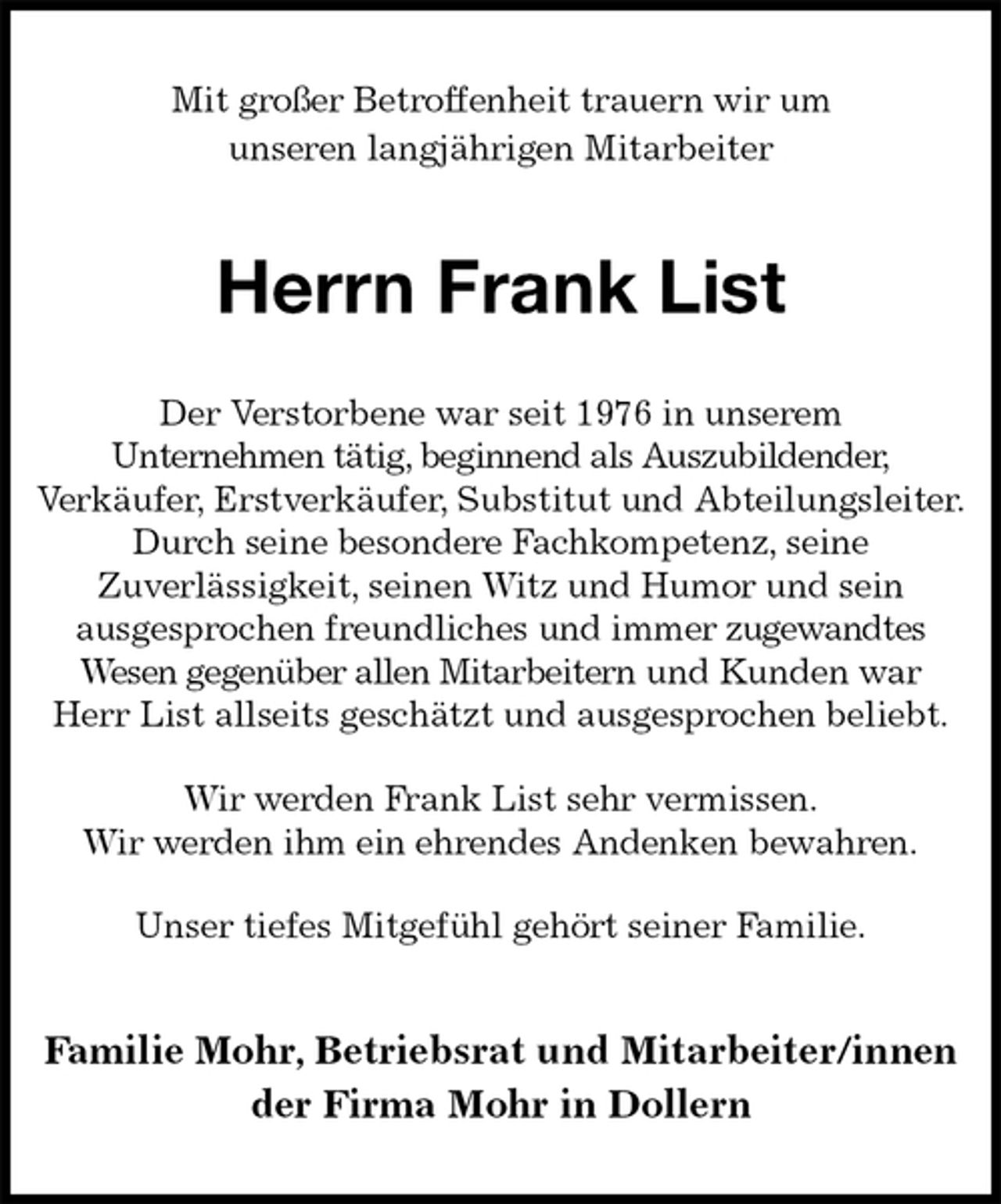 <p>Mit großer Betroffenheit trauern wir um<br />unseren langjährigen Mitarbeiter<br />Herrn Frank List<br />Familie Mohr, Betriebsrat und Mitarbeiter/innen<br />der Firma Mohr in Dollern<br />Der Verstorbene war seit 1976 in unserem<br />Unternehmen tätig, beginnend als Auszubildender,<br />Verkäufer, Erstverkäufer, Substitut und Abteilungsleiter.<br />Durch seine besondere Fachkompetenz, seine<br />Zuverlässigkeit, seinen Witz und Humor und sein<br />ausgesprochen freundliches und immer zugewandtes<br />Wesen gegenüber allen Mitarbeitern und Kunden war<br />Herr List allseits geschätzt und ausgesprochen beliebt.<br />Wir werden Frank List sehr vermissen.<br />Wir werden ihm ein ehrendes Andenken bewahren.<br />Unser tiefes Mitgefühl gehört seiner Familie.</p>
