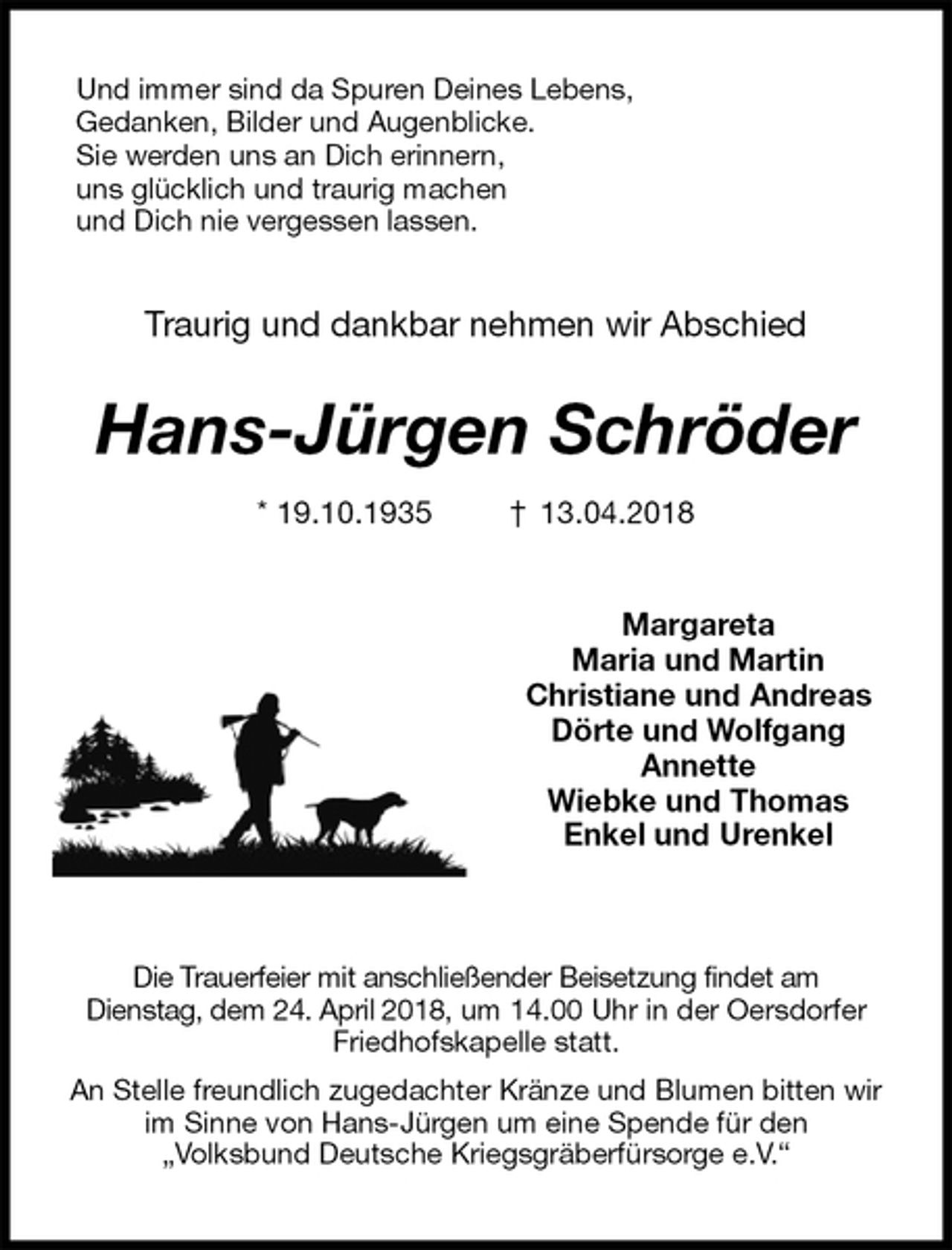 <p>Und immer sind da Spuren Deines Lebens, Gedanken, Bilder und Augenblicke.<br />Sie werden uns an Dich erinnern,<br />uns glücklich und traurig machen<br />und Dich nie vergessen lassen.<br />Traurig und dankbar nehmen wir Abschied<br />Hans-Jürgen Schröder<br />* 19.10.1935 † 13.04.2018<br />Margareta<br />Maria und Martin<br />Christiane und Andreas<br />Dörte und Wolfgang<br />Annette<br />Wiebke und Thomas<br />Enkel und Urenkel</p>
<p>Die Trauerfeier mit anschließender Beisetzung findet am<br />Dienstag, dem 24. April 2018, um 14.00 Uhr in der Oersdorfer Friedhofskapelle statt.<br />An Stelle freundlich zugedachter Kränze und Blumen bitten wir im Sinne von Hans-Jürgen um eine Spende für den<br />„Volksbund Deutsche Kriegsgräberfürsorge e.V.“</p>