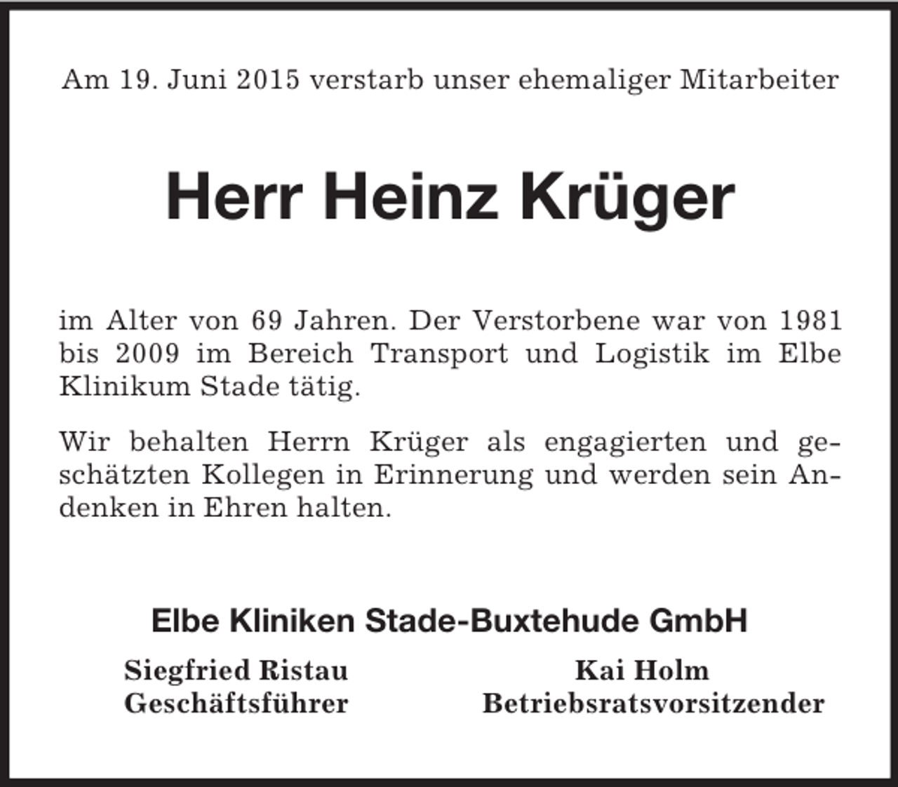 <p>Am 19. Juni 2015 verstarb unser ehemaliger Mitarbeiter<br />Herr Heinz Krüger<br />im Alter von 69 Jahren. Der Verstorbene war von 1981 bis 2009 im Bereich Transport und Logistik im Elbe Klinikum Stade tätig.<br />Wir behalten Herrn Krüger als engagierten und geschätzten Kollegen in Erinnerung und werden sein Andenken in Ehren halten.<br />Elbe Kliniken Stade-Buxtehude GmbH<br />Siegfried Ristau Kai Holm<br />Geschäftsführer Betriebsratsvorsitzender</p>