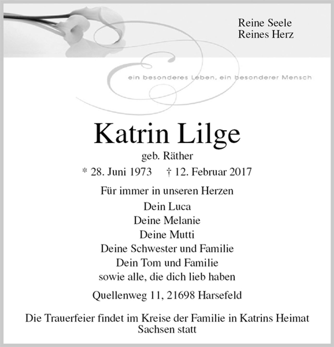 <p>Katrin Lilge<br />geb. Räther<br />* 28. Juni 1973 † 12. Februar 2017<br />Für immer in unseren Herzen<br />Dein Luca<br />Deine Melanie<br />Deine Mutti<br />Deine Schwester und Familie<br />Dein Tom und Familie<br />sowie alle, die dich lieb haben<br />Quellenweg 11, 21698 Harsefeld</p><p>Die Trauerfeier findet im Kreise der Familie in Katrins Heimat Sachsen statt<br />Reine Seele<br />Reines Herz</p>