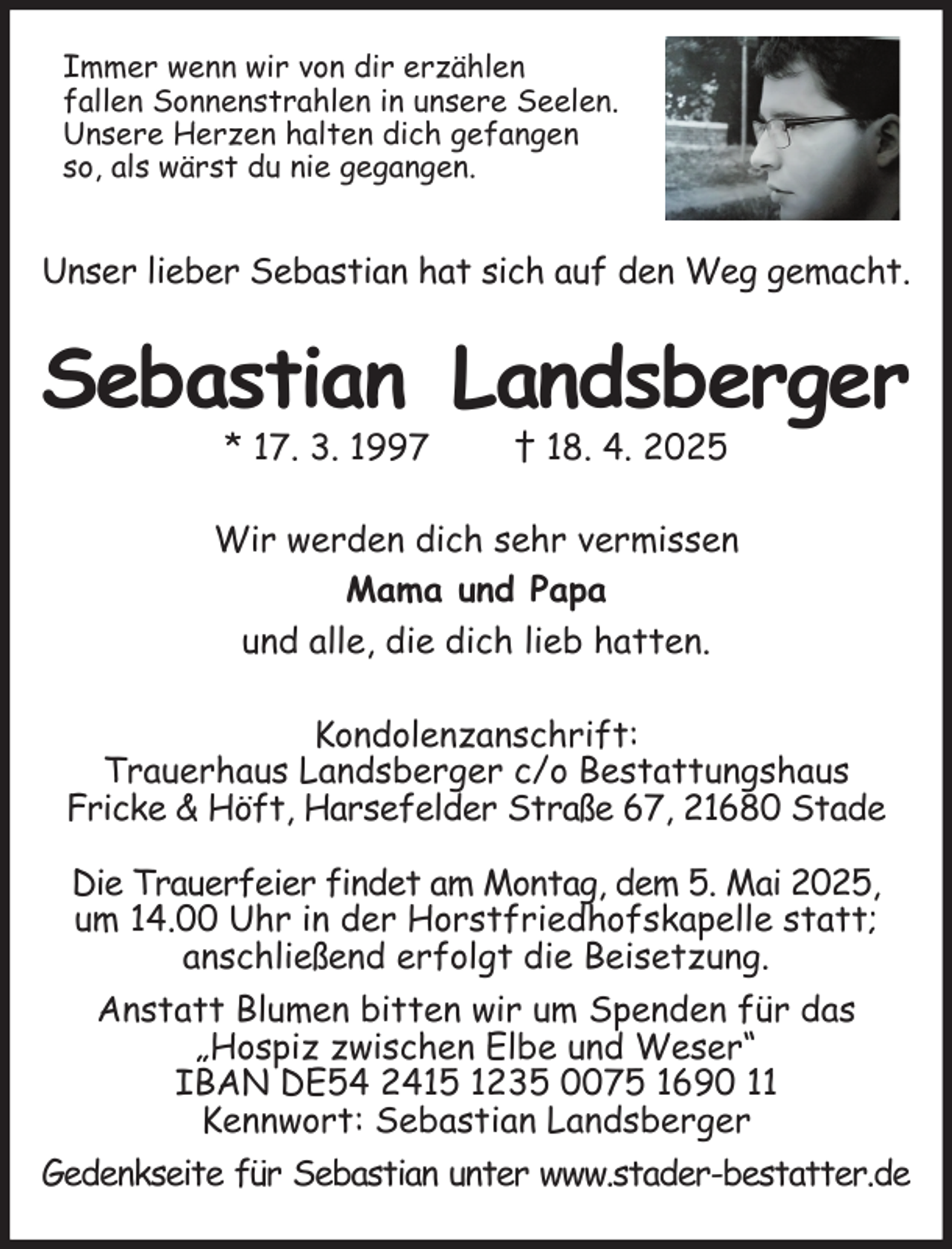 <p>Immer wenn wir von dir erzählen<br />fallen Sonnenstrahlen in unsere Seelen.<br />Unsere Herzen halten dich gefangen<br />so, als wärst du nie gegangen.<br />Unser lieber Sebastian hat sich auf den Weg gemacht.<br />Sebastian Landsberger<br />* 17. 3. 1997 † 18. 4. 2025<br />Wir werden dich sehr vermissen<br />Mama und Papa<br />und alle, die dich lieb hatten.<br />Kondolenzanschrift:<br />Trauerhaus Landsberger c/o Bestattungshaus<br />Fricke &amp; Höft, Harsefelder Straße 67, 21680 Stade</p><p>Die Trauerfeier findet am Montag, dem 5. Mai 2025,<br />um 14.00 Uhr in der Horstfriedhofskapelle statt;<br />anschließend erfolgt die Beisetzung.<br />Anstatt Blumen bitten wir um Spenden für das<br />„Hospiz zwischen Elbe und Weser“<br />IBAN DE54 2415 1235 0075 1690 11<br />Kennwort: Sebastian Landsberger<br />Gedenkseite für Sebastian unter www.stader-bestatter.de</p>