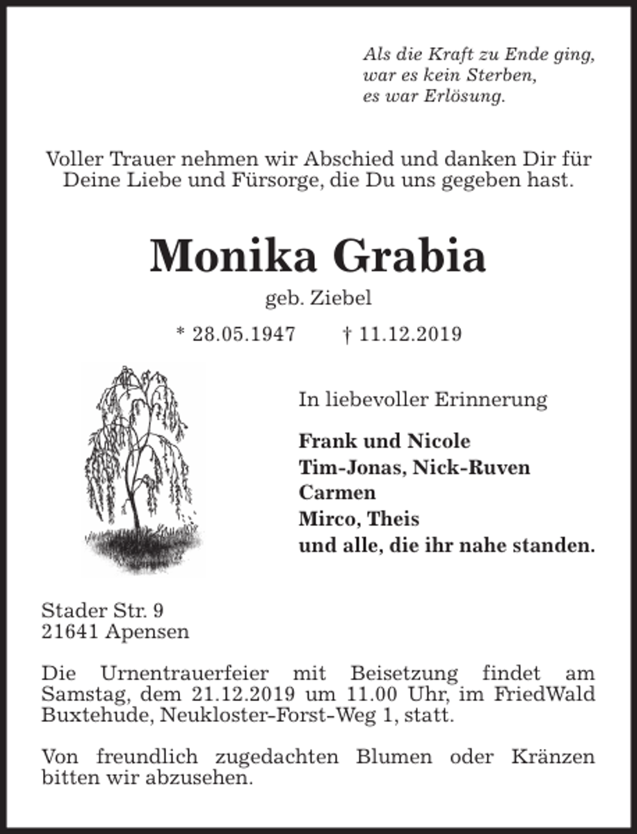 <p>Als die Kraft zu Ende ging,<br />war es kein Sterben,<br />es war Erlösung.<br />Voller Trauer nehmen wir Abschied und danken Dir für Deine Liebe und Fürsorge, die Du uns gegeben hast.<br />Monika Grabia<br />geb. Ziebel<br />* 28.05.1947 † 11.12.2019<br />In liebevoller Erinnerung</p><p>Frank und Nicole<br />Tim-Jonas, Nick-Ruven<br />Carmen<br />Mirco, Theis<br />und alle, die ihr nahe standen.<br />Stader Str. 9<br />21641 Apensen</p><p>Die Urnentrauerfeier mit Beisetzung findet am<br />Samstag, dem 21.12.2019 um 11.00 Uhr, im FriedWald Buxtehude, Neukloster-Forst-Weg 1, statt.</p><p>Von freundlich zugedachten Blumen oder Kränzen<br />bitten wir abzusehen.</p>