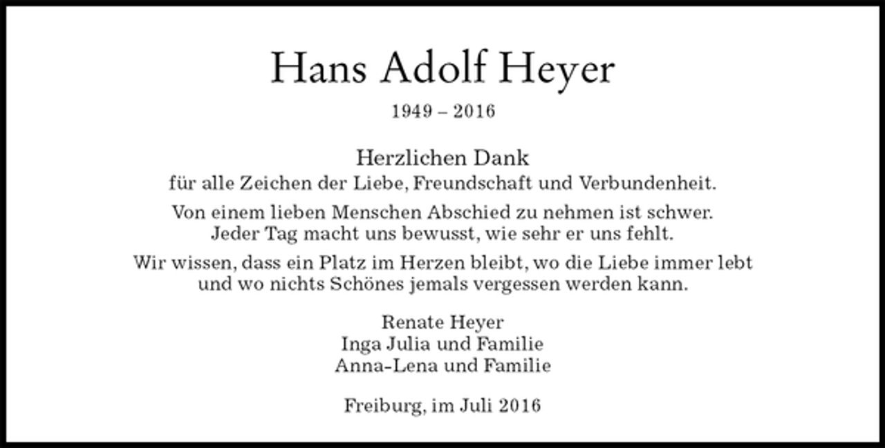 <p>Hans Adolf Heyer<br />1949 – 2016<br />Herzlichen Dank<br />für alle Zeichen der Liebe, Freundschaft und Verbundenheit.<br />Von einem lieben Menschen Abschied zu nehmen ist schwer.<br />Jeder Tag macht uns bewusst, wie sehr er uns fehlt.<br />Wir wissen, dass ein Platz im Herzen bleibt, wo die Liebe immer lebt<br />und wo nichts Schönes jemals vergessen werden kann.<br />Renate Heyer<br />Inga Julia und Familie<br />Anna-Lena und Familie<br />Freiburg, im Juli 2016</p>