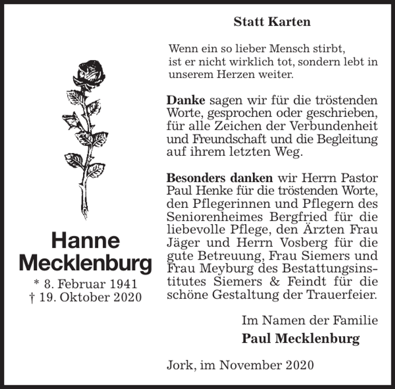 <p>Statt Karten<br />Wenn ein so lieber Mensch stirbt,<br />ist er nicht wirklich tot, sondern lebt in unserem Herzen weiter.<br />Danke sagen wir für die tröstenden<br />Worte, gesprochen oder geschrieben,<br />für alle Zeichen der Verbundenheit<br />und Freundschaft und die Begleitung<br />auf ihrem letzten Weg.</p>
<p>Besonders danken wir Herrn Pastor<br />Paul Henke für die tröstenden Worte,<br />den Pflegerinnen und Pflegern des Seniorenheimes Bergfried für die liebevolle Pflege, den Ärzten Frau Jäger und Herrn Vosberg für die gute Betreuung, Frau Siemers und Frau Meyburg des Bestattungsinstitutes Siemers &amp; Feindt für die schöne Gestaltung der Trauerfeier.<br />Im Namen der Familie<br />Paul Mecklenburg<br />Jork, im November 2020<br />Hanne<br />Mecklenburg<br />* 8. Februar 1941<br />† 19. Oktober 2020</p>