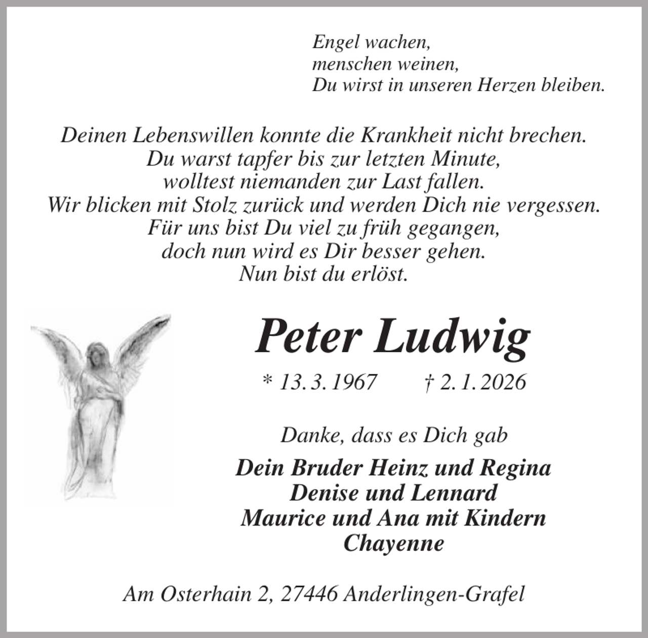 <p>Engel wachen,<br />menschen weinen,<br />Du wirst in unseren Herzen bleiben.<br />Deinen Lebenswillen konnte die Krankheit nicht brechen.<br />Du warst tapfer bis zur letzten Minute,<br />wolltest niemanden zur Last fallen.<br />Wir blicken mit Stolz zurück und werden Dich nie vergessen.<br />Für uns bist Du viel zu früh gegangen,<br />doch nun wird es Dir besser gehen.<br />Nun bist du erlöst.<br />Peter Ludwig<br />* 13. 3. 1967 † 2. 1. 2026<br />Danke, dass es Dich gab<br />Dein Bruder Heinz und Regina<br />Denise und Lennard<br />Maurice und Ana mit Kindern<br />Chayenne<br />Am Osterhain 2, 27446 Anderlingen-Grafel</p>