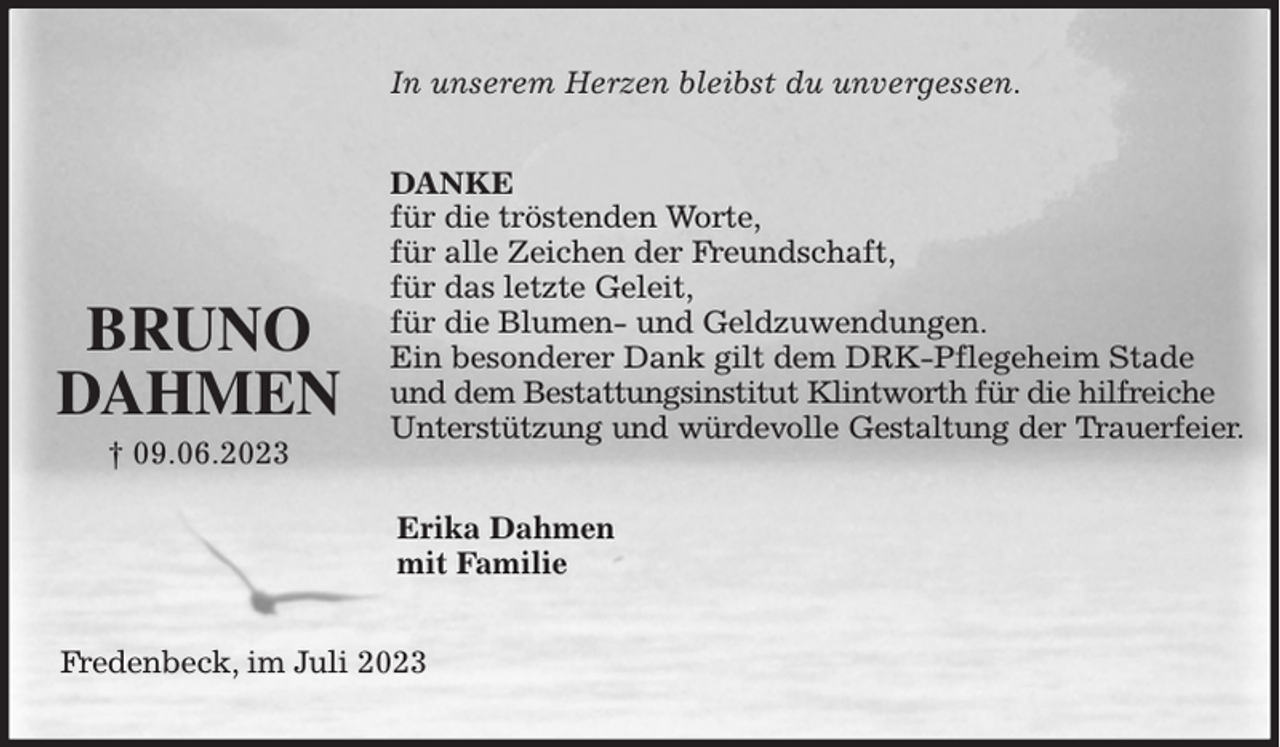 <p>In unserem Herzen bleibst du unvergessen.<br />DANKE<br />für die tröstenden Worte,<br />für alle Zeichen der Freundschaft,<br />für das letzte Geleit,<br />für die Blumen- und Geldzuwendungen.<br />Ein besonderer Dank gilt dem DRK-Pflegeheim Stade und dem Bestattungsinstitut Klintworth für die hilfreiche<br />Unterstützung und würdevolle Gestaltung der Trauerfeier.<br />Erika Dahmen<br />mit Familie<br />Fredenbeck, im Juli 2023</p><p>BRUNO DAHMEN<br />† 09.06.2023</p>