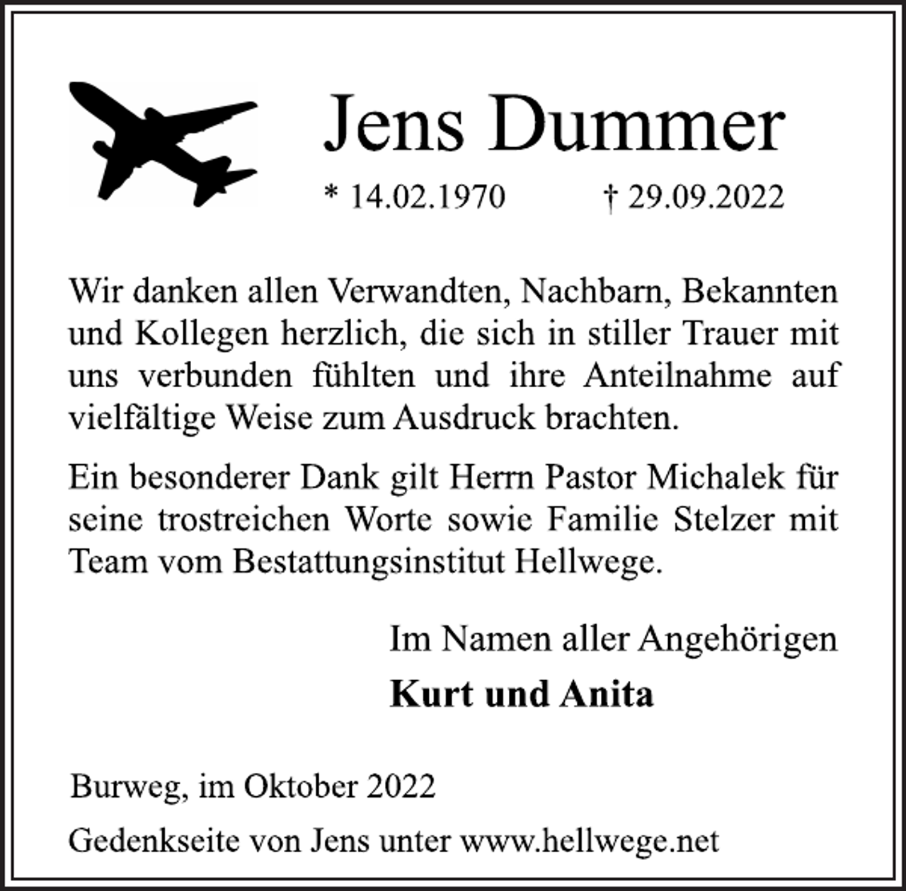 <p>Jens Dummer<br />* 14.02.1970 † 29.09.2022<br />Wir danken allen Verwandten, Nachbarn, Bekannten<br />und Kollegen herzlich, die sich in stiller Trauer mit<br />uns verbunden fühlten und ihre Anteilnahme auf<br />vielfältige Weise zum Ausdruck brachten.<br />Ein besonderer Dank gilt Herrn Pastor Michalek für<br />seine trostreichen Worte sowie Familie Stelzer mit<br />Team vom Bestattungsinstitut Hellwege.<br />Im Namen aller Angehörigen<br />Kurt und Anita<br />Burweg, im Oktober 2022<br />Gedenkseite von Jens unter www.hellwege.net</p>