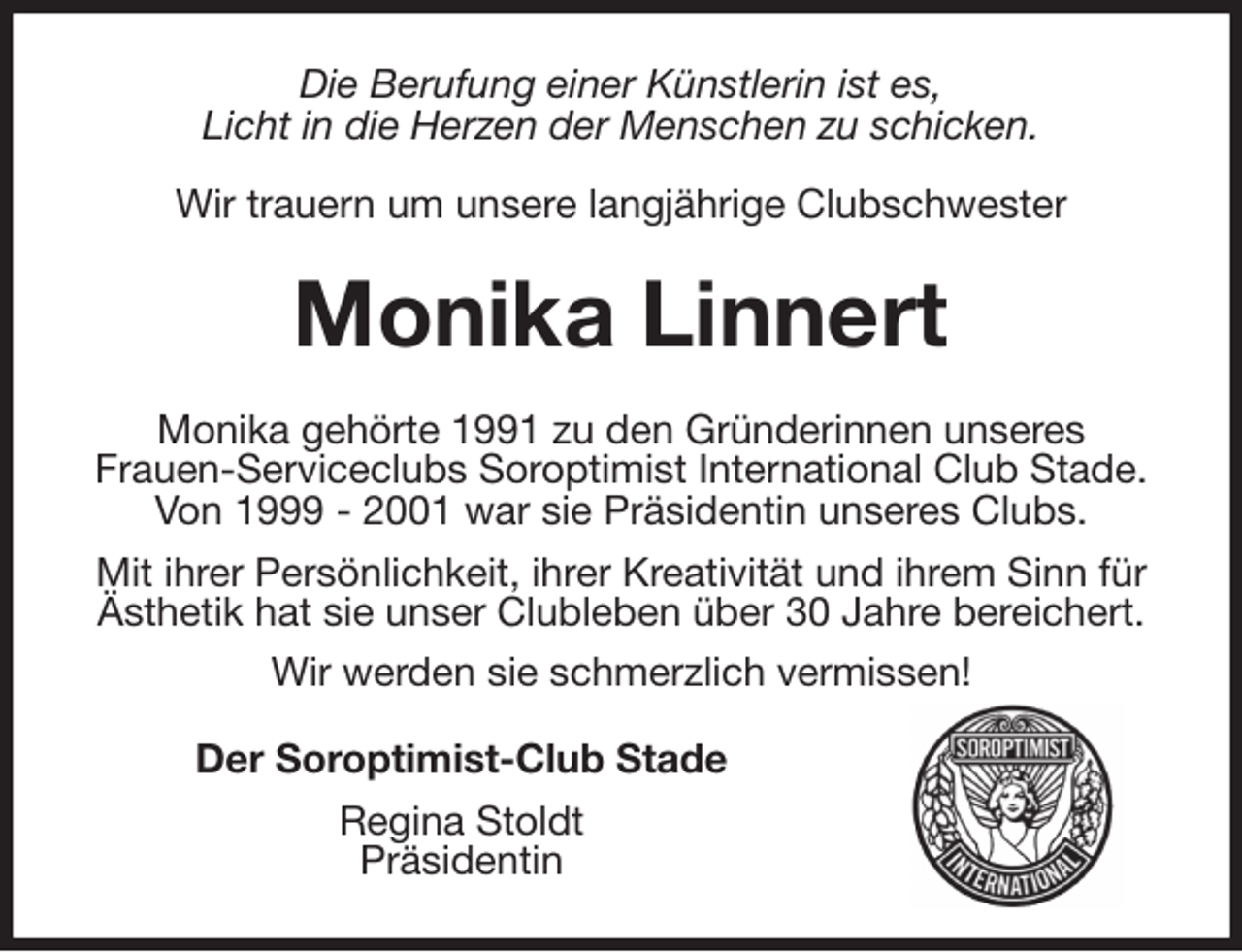 <p>Die Berufung einer Künstlerin ist es,<br />Licht in die Herzen der Menschen zu schicken.</p>
<p>Wir trauern um unsere langjährige Clubschwester<br />Monika Linnert<br />Monika gehörte 1991 zu den Gründerinnen unseres<br />Frauen-Serviceclubs Soroptimist International Club Stade. Von 1999 - 2001 war sie Präsidentin unseres Clubs.<br />Mit ihrer Persönlichkeit, ihrer Kreativität und ihrem Sinn für Ästhetik hat sie unser Clubleben über 30 Jahre bereichert. Wir werden sie schmerzlich vermissen!<br />Der Soroptimist-Club Stade<br />Regina Stoldt<br />Präsidentin</p>