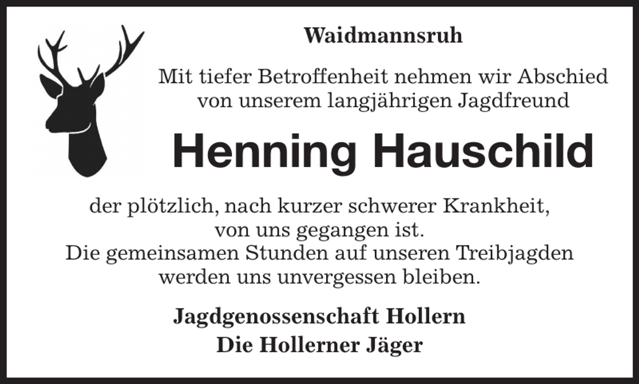 <p>Waidmannsruh<br />Mit tiefer Betroffenheit nehmen wir Abschied<br />von unserem langjährigen Jagdfreund<br />Henning Hauschild<br />der plötzlich, nach kurzer schwerer Krankheit,<br />von uns gegangen ist.<br />Die gemeinsamen Stunden auf unseren Treibjagden<br />werden uns unvergessen bleiben.<br />Jagdgenossenschaft Hollern<br />Die Hollerner Jäger</p>