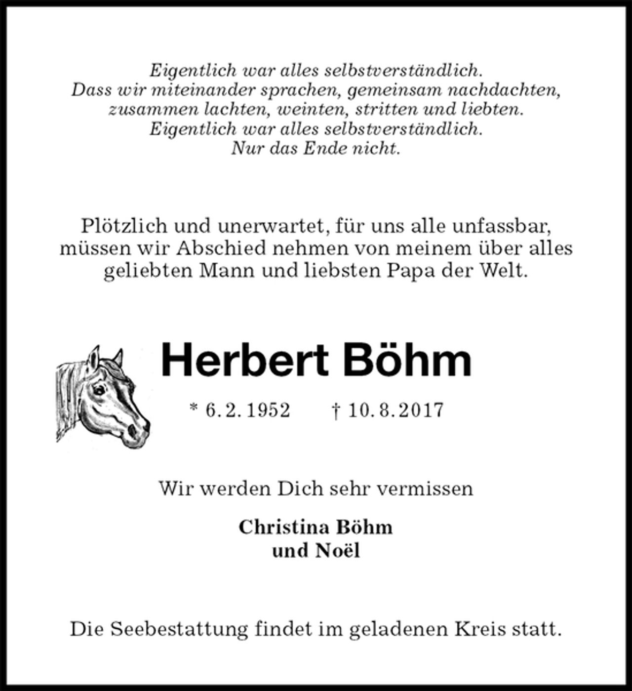 <p>Eigentlich war alles selbstverständlich.<br />Dass wir miteinander sprachen, gemeinsam nachdachten,<br />zusammen lachten, weinten, stritten und liebten.<br />Eigentlich war alles selbstverständlich.<br />Nur das Ende nicht.<br />Plötzlich und unerwartet, für uns alle unfassbar,<br />müssen wir Abschied nehmen von meinem über alles geliebten Mann und liebsten Papa der Welt.<br />Herbert Böhm<br />* 6. 2. 1952 † 10. 8. 2017<br />Wir werden Dich sehr vermissen<br />Christina Böhm<br />und Noël<br />Die Seebestattung findet im geladenen Kreis statt.</p>