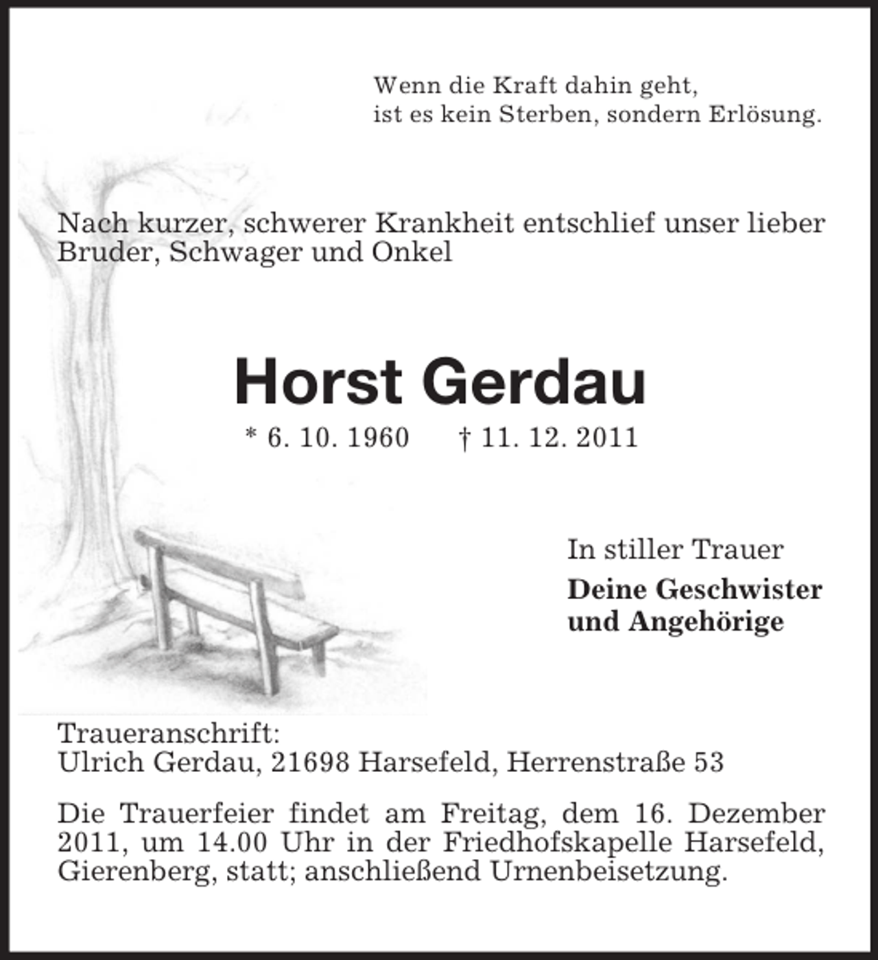 <p>Wenn die Kraft dahin geht,<br />ist es kein Sterben, sondern Erlösung.</p><p>Nach kurzer, schwerer Krankheit entschlief unser lieber<br />Bruder, Schwager und Onkel</p><p>Horst Gerdau<br />* 6. 10. 1960</p><p>† 11. 12. 2011</p><p>In stiller Trauer<br />Deine Geschwister<br />und Angehörige</p><p>Traueranschrift:<br />Ulrich Gerdau, 21698 Harsefeld, Herrenstraße 53<br />Die Trauerfeier findet am Freitag, dem 16. Dezember<br />2011, um 14.00 Uhr in der Friedhofskapelle Harsefeld,<br />Gierenberg, statt; anschließend Urnenbeisetzung.</p>