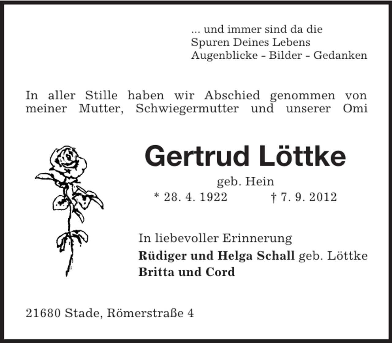 <p>... und immer sind da die<br />Spuren Deines Lebens<br />Augenblicke - Bilder - Gedanken</p><p>In aller Stille haben wir Abschied genommen von<br />meiner Mutter, Schwiegermutter und unserer Omi</p><p>Gertrud Löttke<br />geb. Hein<br />* 28. 4. 1922<br />† 7. 9. 2012<br />In liebevoller Erinnerung<br />Rüdiger und Helga Schall geb. Löttke<br />Britta und Cord<br />21680 Stade, Römerstraße 4</p>