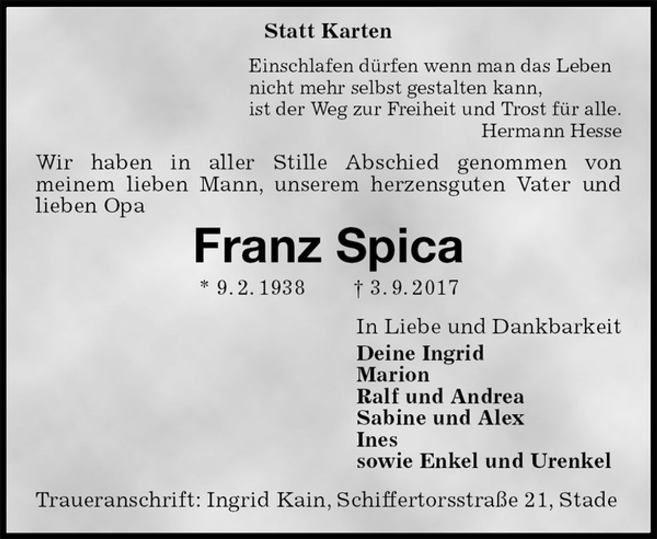 <p>Statt Karten<br />Einschlafen dürfen wenn man das Leben<br />nicht mehr selbst gestalten kann,<br />ist der Weg zur Freiheit und Trost für alle.<br />Hermann Hesse<br />Wir haben in aller Stille Abschied genommen von<br />meinem lieben Mann, unserem herzensguten Vater und<br />lieben Opa<br />Franz Spica<br />* 9. 2. 1938 † 3. 9. 2017<br />In Liebe und Dankbarkeit<br />Deine Ingrid<br />Marion<br />Ralf und Andrea<br />Sabine und Alex<br />Ines<br />sowie Enkel und Urenkel<br />Traueranschrift: Ingrid Kain, Schiffertorsstraße 21, Stade</p>