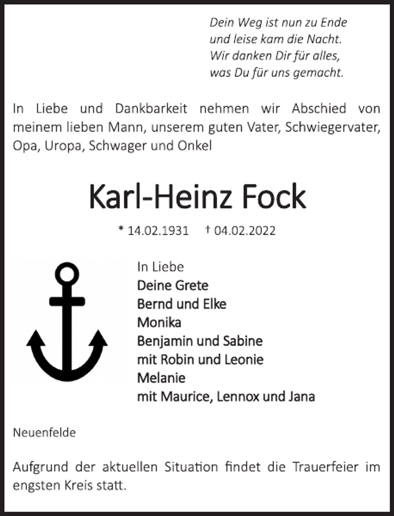 <p>Dein Weg ist nun zu Ende<br />und leise kam die Nacht.<br />Wir danken Dir für alles,<br />was Du für uns gemacht.<br />In Liebe und Dankbarkeit nehmen wir Abschied von<br />meinem lieben Mann, unserem guten Vater, Schwiegervater,<br />Opa, Uropa, Schwager und Onkel<br />Karl-Heinz Fock<br />* 14.02.1931 † 04.02.2022<br />In Liebe<br />Deine Grete<br />Bernd und Elke<br />Monika<br />Benjamin und Sabine<br />mit Robin und Leonie<br />Melanie<br />mit Maurice, Lennox und Jana<br />Neuenfelde<br />Aufgrund der aktuellen Situation findet die Trauerfeier im<br />engsten Kreis statt.</p>