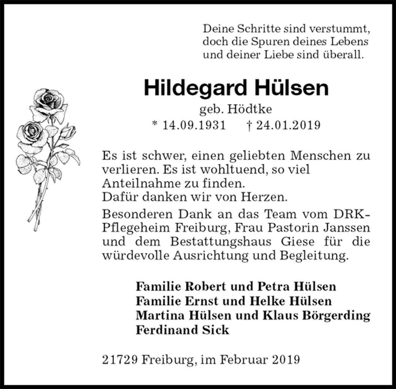 <p>Deine Schritte sind verstummt,<br />doch die Spuren deines Lebens<br />und deiner Liebe sind überall.<br />Hildegard Hülsen<br />geb. Hödtke<br />* 14.09.1931 † 24.01.2019<br />Es ist schwer, einen geliebten Menschen zu<br />verlieren. Es ist wohltuend, so viel<br />Anteilnahme zu finden.<br />Dafür danken wir von Herzen.<br />Besonderen Dank an das Team vom DRK-Pflegeheim Freiburg, Frau Pastorin Janssen und dem Bestattungshaus Giese für die würdevolle Ausrichtung und Begleitung.<br />Familie Robert und Petra Hülsen<br />Familie Ernst und Helke Hülsen<br />Martina Hülsen und Klaus Börgerding<br />Ferdinand Sick<br />21729 Freiburg, im Februar 2019</p>