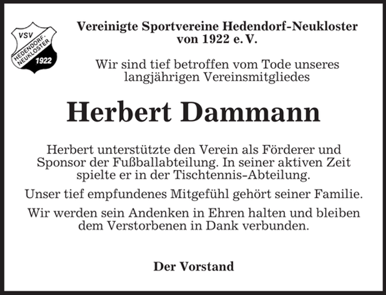 <p>Vereinigte Sportvereine Hedendorf-Neukloster von 1922 e. V. Wir sind tief betroffen vom Tode unseres langjährigen Vereinsmitgliedes</p><p>Herbert Dammann<br />Herbert unterstützte den Verein als Förderer und Sponsor der Fußballabteilung. In seiner aktiven Zeit spielte er in der Tischtennis-Abteilung. Unser tief empfundenes Mitgefühl gehört seiner Familie. Wir werden sein Andenken in Ehren halten und bleiben dem Verstorbenen in Dank verbunden. Der Vorstand</p>