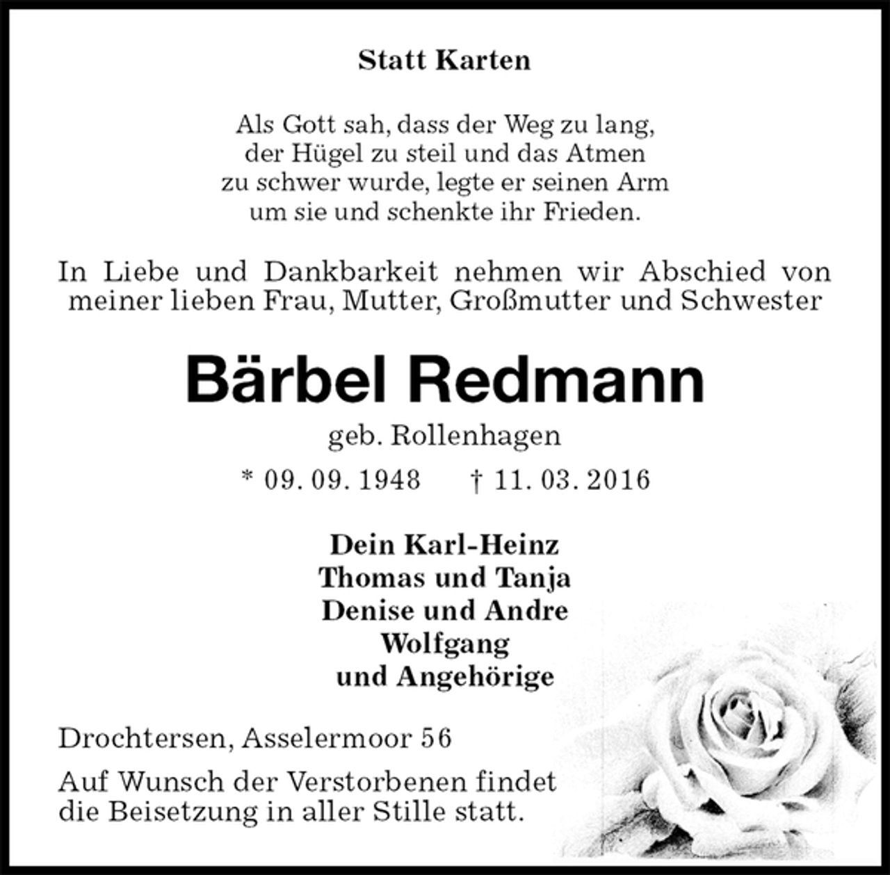 <p>Statt Karten<br />Als Gott sah, dass der Weg zu lang,<br />der Hügel zu steil und das Atmen<br />zu schwer wurde, legte er seinen Arm<br />um sie und schenkte ihr Frieden.<br />In Liebe und Dankbarkeit nehmen wir Abschied von meiner lieben Frau, Mutter, Großmutter und Schwester<br />Bärbel Redmann<br />geb. Rollenhagen<br />* 09. 09. 1948 † 11. 03. 2016<br />Dein Karl-Heinz<br />Thomas und Tanja<br />Denise und Andre<br />Wolfgang<br />und Angehörige<br />Drochtersen, Asselermoor 56<br />Auf Wunsch der Verstorbenen findet<br />die Beisetzung in aller Stille statt.</p>
