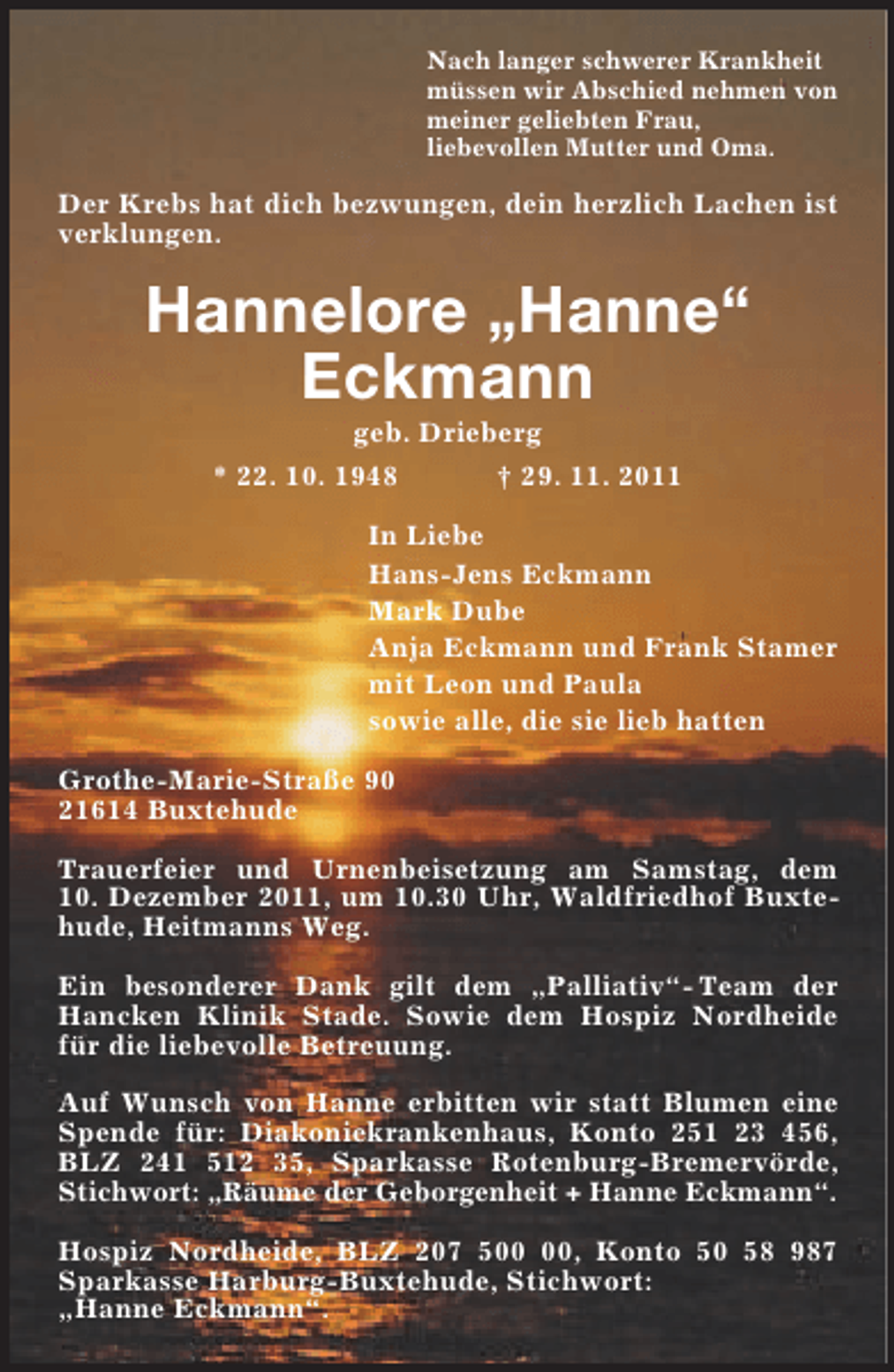 <p>Nach langer schwerer Krankheit<br />müssen wir Abschied nehmen von<br />meiner geliebten Frau,<br />liebevollen Mutter und Oma.<br />Der Krebs hat dich bezwungen, dein herzlich Lachen ist verklungen.<br />Hannelore „Hanne“<br />Eckmann<br />geb. Drieberg<br />* 22. 10. 1948 † 29. 11. 2011<br />In Liebe<br />Hans-Jens Eckmann<br />Mark Dube<br />Anja Eckmann und Frank Stamer<br />mit Leon und Paula<br />sowie alle, die sie lieb hatten<br />Grothe-Marie-Straße 90<br />21614 Buxtehude</p><p>Trauerfeier und Urnenbeisetzung am Samstag, dem<br />10. Dezember 2011, um 10.30 Uhr, Waldfriedhof Buxtehude, Heitmanns Weg.</p><p>Ein besonderer Dank gilt dem „Palliativ“- Team der Hancken Klinik Stade. Sowie dem Hospiz Nordheide für die liebevolle Betreuung.</p><p>Auf Wunsch von Hanne erbitten wir statt Blumen eine Spende für: Diakoniekrankenhaus, Konto 251 23 456, BLZ 241 512 35, Sparkasse Rotenburg-Bremervörde, Stichwort: „Räume der Geborgenheit + Hanne Eckmann“.</p><p>Hospiz Nordheide, BLZ 207 500 00, Konto 50 58 987 Sparkasse Harburg-Buxtehude, Stichwort:<br />„Hanne Eckmann“.</p>