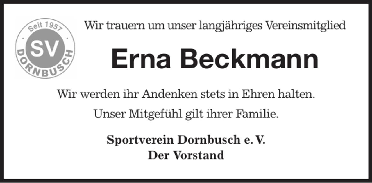 <p>Wir trauern um unser langjähriges Vereinsmitglied<br />Erna Beckmann<br />Wir werden ihr Andenken stets in Ehren halten.<br />Unser Mitgefühl gilt ihrer Familie.<br />Sportverein Dornbusch e. V.<br />Der Vorstand</p>