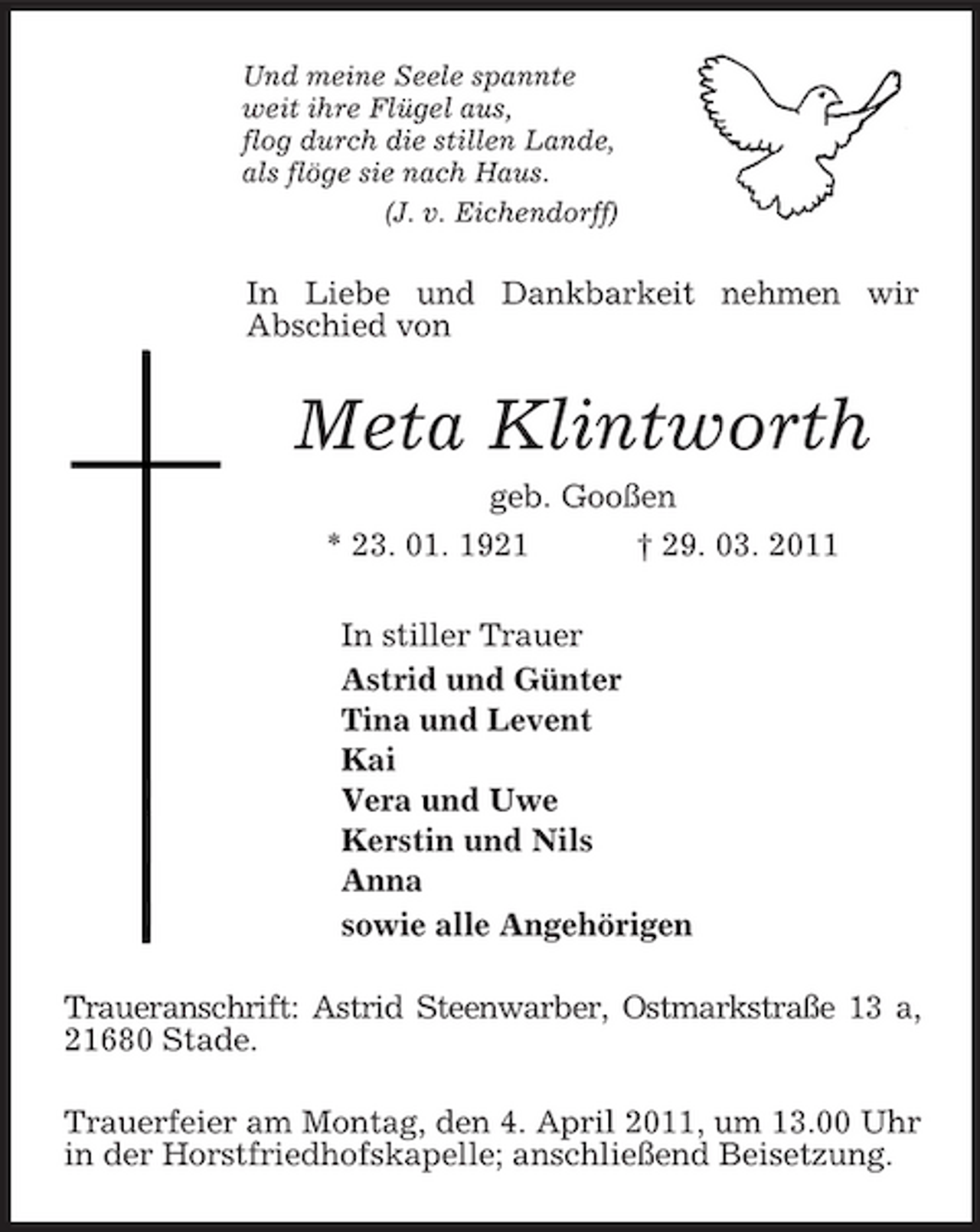 <p>Und meine Seele spannte<br />weit ihre Flügel aus,<br />flog durch die stillen Lande,<br />als flöge sie nach Haus.<br />(J. v. Eichendorff)<br />In Liebe und Dankbarkeit nehmen wir<br />Abschied von<br />Meta Klintworth<br />geb. Gooßen<br />* 23. 01. 1921 † 29. 03. 2011<br />In stiller Trauer<br />Astrid und Günter<br />Tina und Levent<br />Kai<br />Vera und Uwe<br />Kerstin und Nils<br />Anna<br />sowie alle Angehörigen<br />Traueranschrift: Astrid Steenwarber, Ostmarkstraße 13 a,<br />21680 Stade.<br />Trauerfeier am Montag, den 4. April 2011, um 13.00 Uhr in der Horstfriedhofskapelle; anschließend Beisetzung.</p>