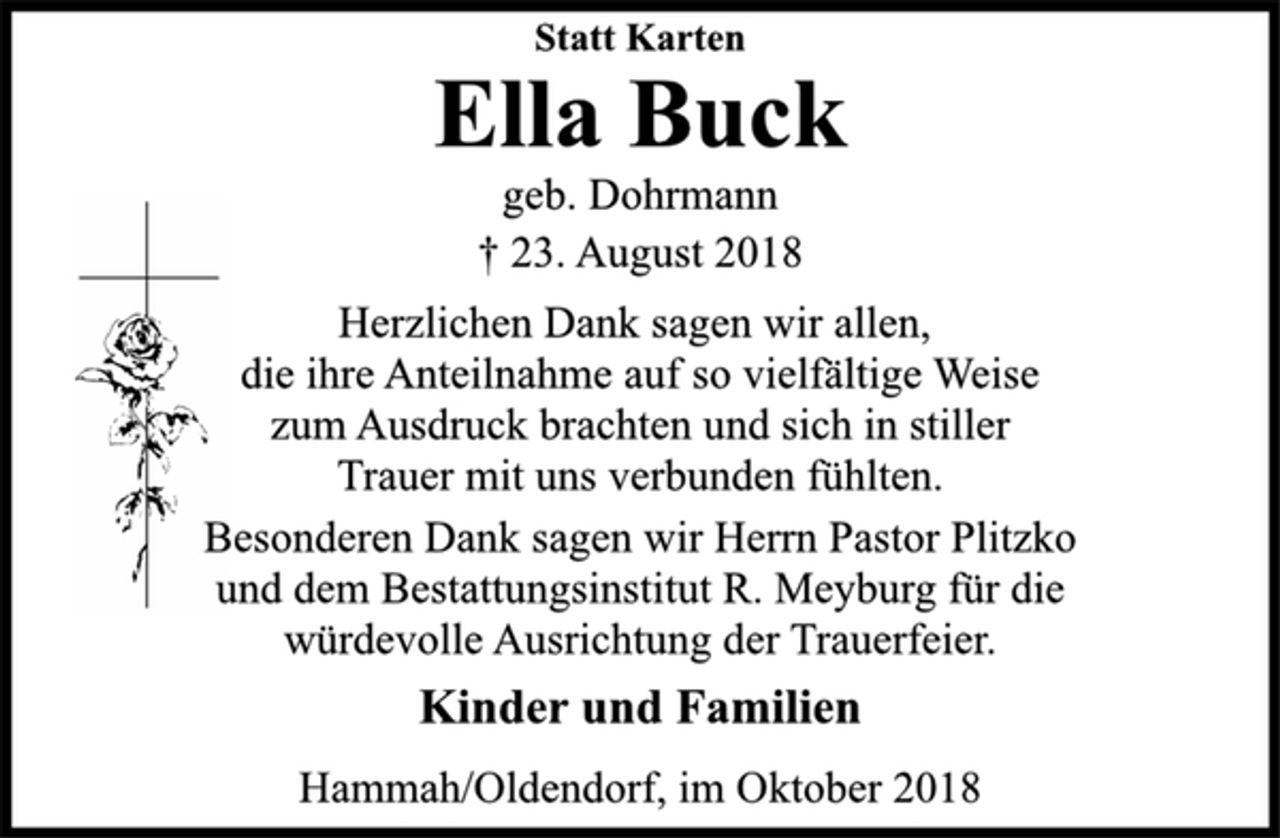 <p>Statt Karten<br />Ella Buck<br />geb. Dohrmann<br />† 23. August 2018<br />Herzlichen Dank sagen wir allen,<br />die ihre Anteilnahme auf so vielfältige Weise<br />zum Ausdruck brachten und sich in stiller<br />Trauer mit uns verbunden fühlten.<br />Besonderen Dank sagen wir Herrn Pastor Plitzko<br />und dem Bestattungsinstitut R. Meyburg für die<br />würdevolle Ausrichtung der Trauerfeier.<br />Kinder und Familien<br />Hammah/Oldendorf, im Oktober 2018</p>