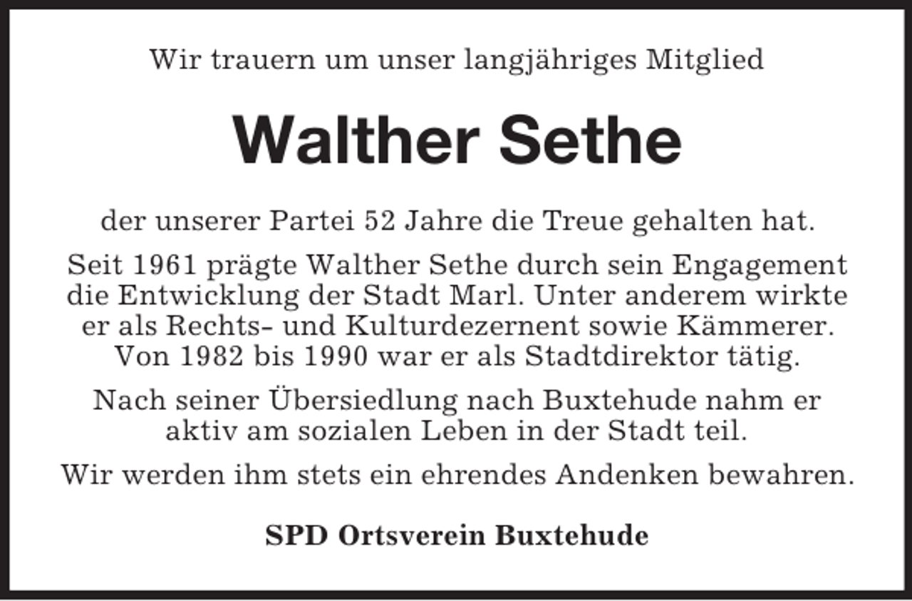<p>Wir trauern um unser langjähriges Mitglied</p><p>Walther Sethe<br />der unserer Partei 52 Jahre die Treue gehalten hat.<br />Seit 1961 prägte Walther Sethe durch sein Engagement<br />die Entwicklung der Stadt Marl. Unter anderem wirkte<br />er als Rechts- und Kulturdezernent sowie Kämmerer.<br />Von 1982 bis 1990 war er als Stadtdirektor tätig.<br />Nach seiner Übersiedlung nach Buxtehude nahm er<br />aktiv am sozialen Leben in der Stadt teil.<br />Wir werden ihm stets ein ehrendes Andenken bewahren.<br />SPD Ortsverein Buxtehude</p>
