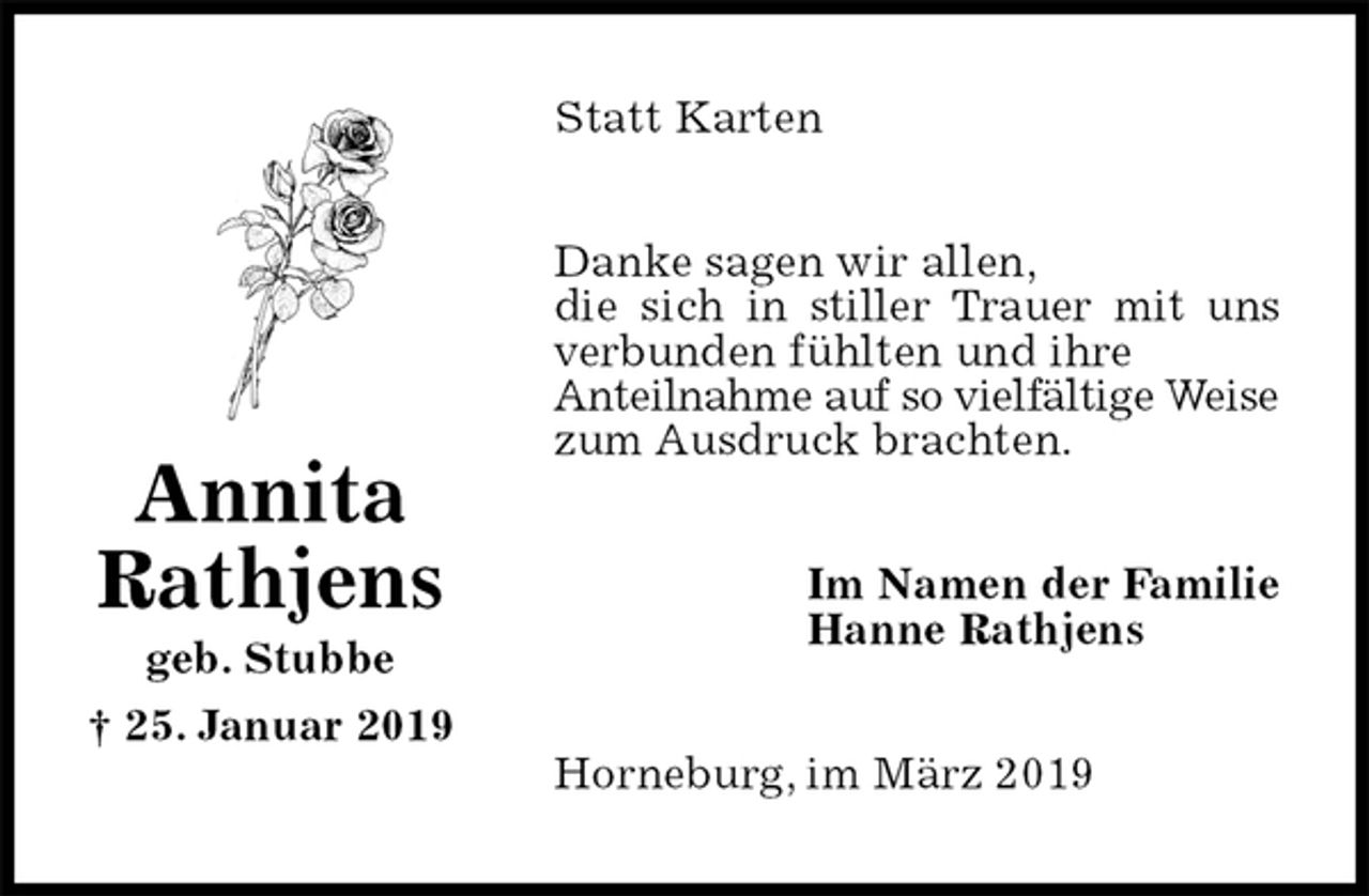 <p>Statt Karten<br />Danke sagen wir allen,<br />die sich in stiller Trauer mit uns verbunden fühlten und ihre<br />Anteilnahme auf so vielfältige Weise zum Ausdruck brachten.<br />Im Namen der Familie<br />Hanne Rathjens<br />Horneburg, im März 2019</p>
<p>Annita<br />Rathjens<br />geb. Stubbe<br />† 25. Januar 2019</p>
